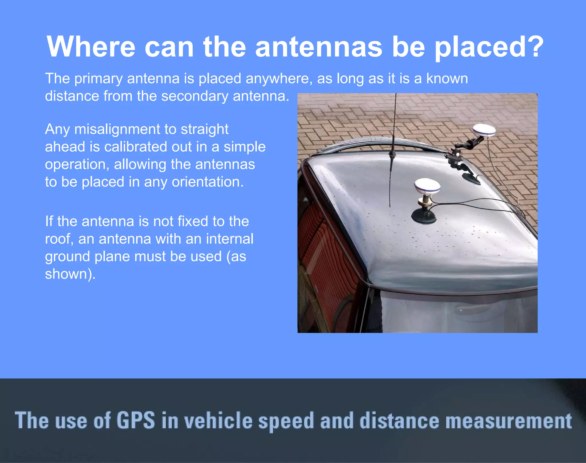Where can the antennas be placed? The primary antenna is placed anywhere, as long as it is a known distance from the secondary antenna. Any misalignment to straight ahead is calibrated out in a simple operation, allowing the antennas to be placed in any orientation. If the antenna is not fixed to the roof, an antenna with an internal ground plane must be used (as shown). 