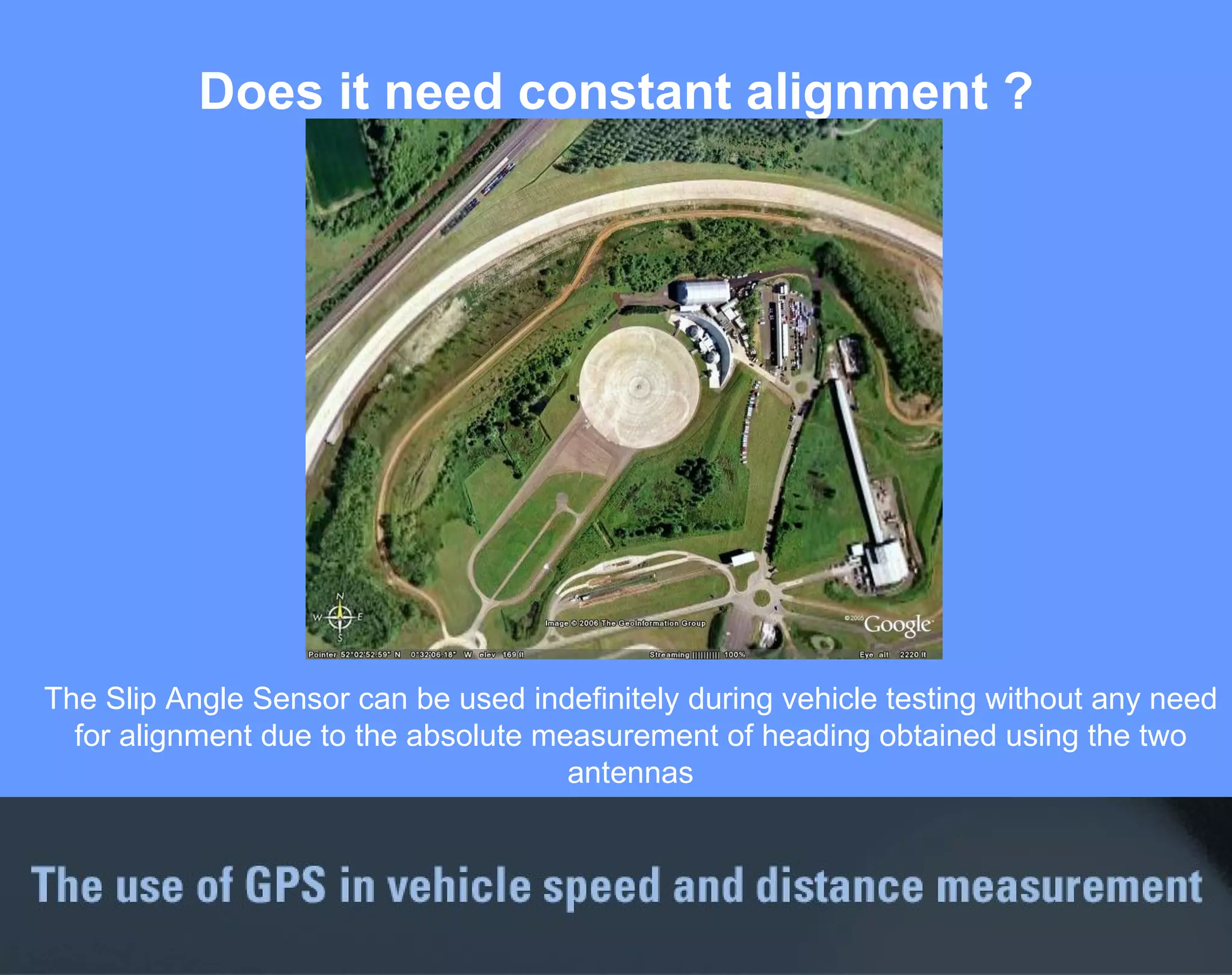 Does it need constant alignment ? The Slip Angle Sensor can be used indefinitely during vehicle testing without any need for alignment due to the absolute measurement of heading obtained using the two antennas 