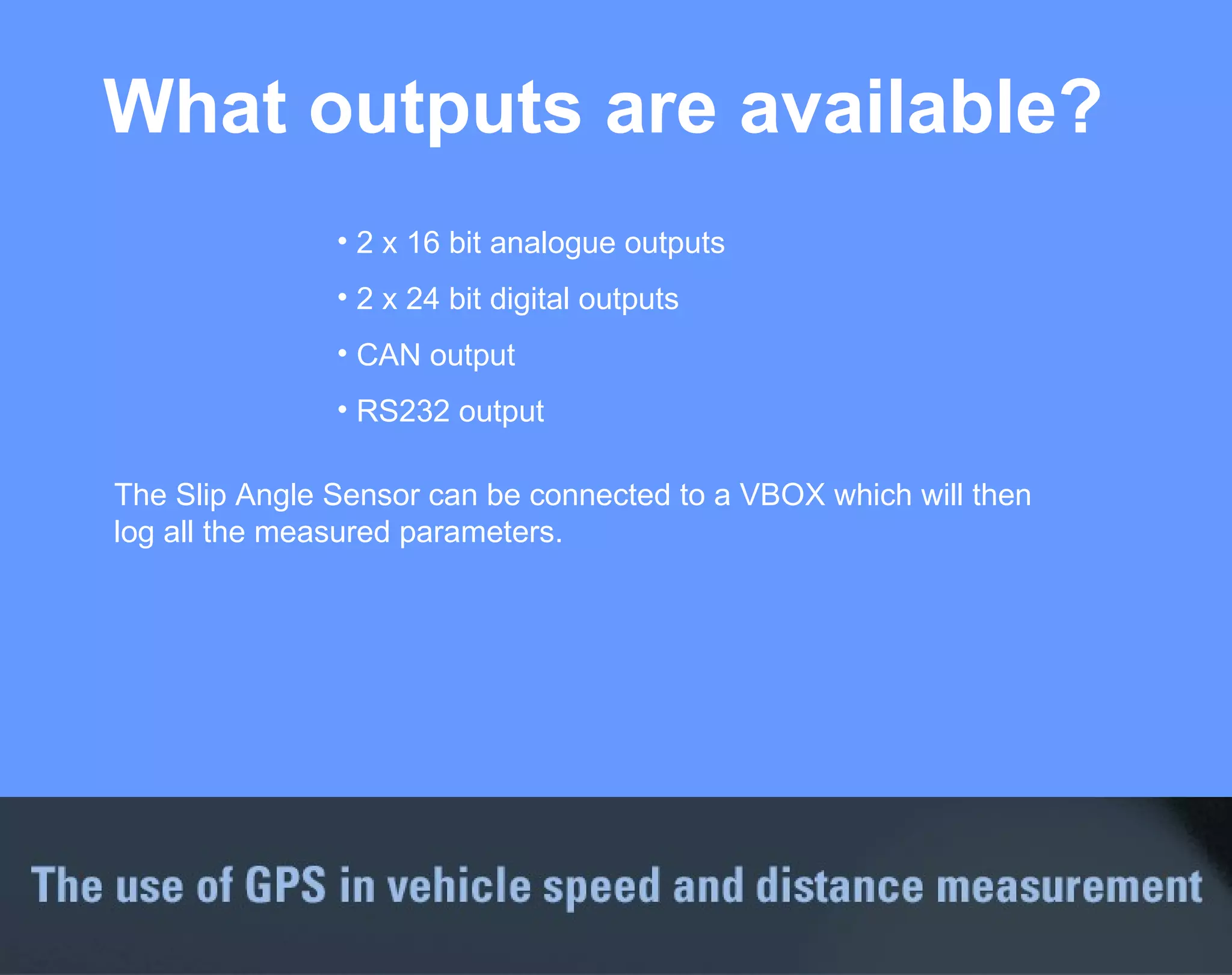 What outputs are available? 2 x 16 bit analogue outputs 2 x 24 bit digital outputs CAN output RS232 output The Slip Angle Sensor can be connected to a VBOX which will then log all the measured parameters. 