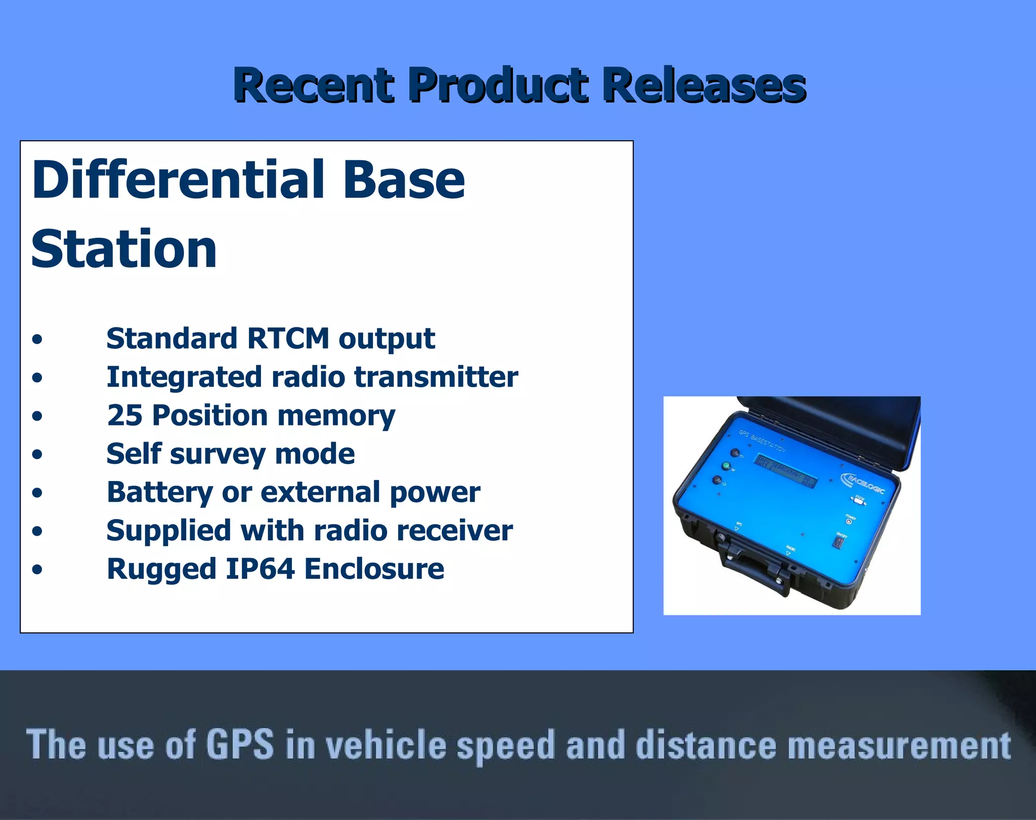 Recent Product Releases Differential Base  Station Standard RTCM output Integrated radio transmitter 25 Position memory Self survey mode Battery or external power Supplied with radio receiver Rugged IP64 Enclosure 