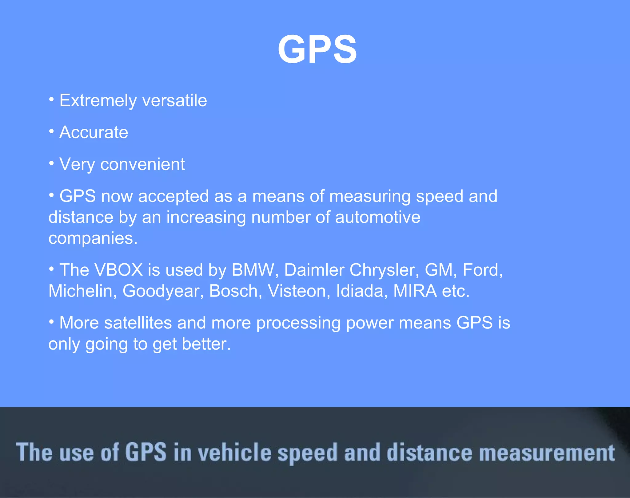 GPS Extremely versatile Accurate Very convenient GPS now accepted as a means of measuring speed and distance by an increasing number of automotive companies.  The VBOX is used by BMW, Daimler Chrysler, GM, Ford, Michelin, Goodyear, Bosch, Visteon, Idiada, MIRA etc. More satellites and more processing power means GPS is only going to get better. 