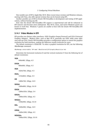 3 Configuring Virtual Machines
One notable user of EFI is Apple Mac OS X. More recent Linux versions and Windows releases,
starting with Vista, also offer special versions that can be booted using EFI.
Another possible use of EFI in Oracle VM VirtualBox is development and testing of EFI appli-
cations, without booting any OS.
Note that the Oracle VM VirtualBox EFI support is experimental and will be enhanced as
EFI matures and becomes more widespread. Mac OS X, Linux, and newer Windows guests are
known to work fine. Windows 7 guests are unable to boot with the Oracle VM VirtualBox EFI
implementation.
3.14.1 Video Modes in EFI
EFI provides two distinct video interfaces: GOP (Graphics Output Protocol) and UGA (Universal
Graphics Adapter). Modern OSes, such as Mac OS X, generally use GOP, while some older
ones still use UGA. Oracle VM VirtualBox provides a configuration option to control the graphics
resolution for both interfaces, making the difference mostly irrelevant for users.
The default resolution is 1024x768. To select a graphics resolution for EFI, use the following
VBoxManage command:
VBoxManage setextradata "VM name" VBoxInternal2/EfiGraphicsResolution HxV
Determine the horizontal resolution H and the vertical resolution V from the following list of
default resolutions:
VGA
640x480, 32bpp, 4:3
SVGA
800x600, 32bpp, 4:3
XGA
1024x768, 32bpp, 4:3
XGA+
1152x864, 32bpp, 4:3
HD
1280x720, 32bpp, 16:9
WXGA
1280x800, 32bpp, 16:10
SXGA
1280x1024, 32bpp, 5:4
SXGA+
1400x1050, 32bpp, 4:3
WXGA+
1440x900, 32bpp, 16:10
HD+
1600x900, 32bpp, 16:9
UXGA
1600x1200, 32bpp, 4:3
WSXGA+
1680x1050, 32bpp, 16:10
85
 