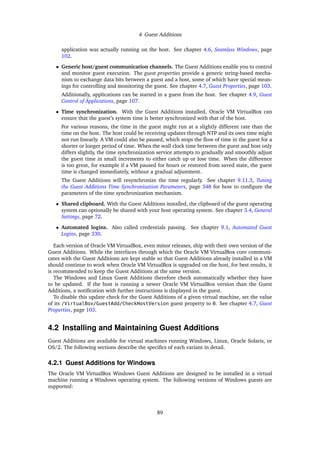 4 Guest Additions
application was actually running on the host. See chapter 4.6, Seamless Windows, page
102.
• Generic host/guest communication channels. The Guest Additions enable you to control
and monitor guest execution. The guest properties provide a generic string-based mecha-
nism to exchange data bits between a guest and a host, some of which have special mean-
ings for controlling and monitoring the guest. See chapter 4.7, Guest Properties, page 103.
Additionally, applications can be started in a guest from the host. See chapter 4.9, Guest
Control of Applications, page 107.
• Time synchronization. With the Guest Additions installed, Oracle VM VirtualBox can
ensure that the guest’s system time is better synchronized with that of the host.
For various reasons, the time in the guest might run at a slightly different rate than the
time on the host. The host could be receiving updates through NTP and its own time might
not run linearly. A VM could also be paused, which stops the flow of time in the guest for a
shorter or longer period of time. When the wall clock time between the guest and host only
differs slightly, the time synchronization service attempts to gradually and smoothly adjust
the guest time in small increments to either catch up or lose time. When the difference
is too great, for example if a VM paused for hours or restored from saved state, the guest
time is changed immediately, without a gradual adjustment.
The Guest Additions will resynchronize the time regularly. See chapter 9.11.3, Tuning
the Guest Additions Time Synchronization Parameters, page 348 for how to configure the
parameters of the time synchronization mechanism.
• Shared clipboard. With the Guest Additions installed, the clipboard of the guest operating
system can optionally be shared with your host operating system. See chapter 3.4, General
Settings, page 72.
• Automated logins. Also called credentials passing. See chapter 9.1, Automated Guest
Logins, page 330.
Each version of Oracle VM VirtualBox, even minor releases, ship with their own version of the
Guest Additions. While the interfaces through which the Oracle VM VirtualBox core communi-
cates with the Guest Additions are kept stable so that Guest Additions already installed in a VM
should continue to work when Oracle VM VirtualBox is upgraded on the host, for best results, it
is recommended to keep the Guest Additions at the same version.
The Windows and Linux Guest Additions therefore check automatically whether they have
to be updated. If the host is running a newer Oracle VM VirtualBox version than the Guest
Additions, a notification with further instructions is displayed in the guest.
To disable this update check for the Guest Additions of a given virtual machine, set the value
of its /VirtualBox/GuestAdd/CheckHostVersion guest property to 0. See chapter 4.7, Guest
Properties, page 103.
4.2 Installing and Maintaining Guest Additions
Guest Additions are available for virtual machines running Windows, Linux, Oracle Solaris, or
OS/2. The following sections describe the specifics of each variant in detail.
4.2.1 Guest Additions for Windows
The Oracle VM VirtualBox Windows Guest Additions are designed to be installed in a virtual
machine running a Windows operating system. The following versions of Windows guests are
supported:
89
 