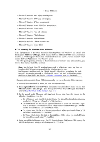 4 Guest Additions
• Microsoft Windows NT 4.0 (any service pack)
• Microsoft Windows 2000 (any service pack)
• Microsoft Windows XP (any service pack)
• Microsoft Windows Server 2003 (any service pack)
• Microsoft Windows Server 2008
• Microsoft Windows Vista (all editions)
• Microsoft Windows 7 (all editions)
• Microsoft Windows 8 (all editions)
• Microsoft Windows 10 RTM build 10240
• Microsoft Windows Server 2012
4.2.1.1 Installing the Windows Guest Additions
In the Devices menu in the virtual machine’s menu bar, Oracle VM VirtualBox has a menu item
Insert Guest Additions CD Image, which mounts the Guest Additions ISO file inside your virtual
machine. A Windows guest should then automatically start the Guest Additions installer, which
installs the Guest Additions on your Windows guest.
For other guest operating systems, or if automatic start of software on a CD is disabled, you
need to do a manual start of the installer.
Note: For the basic Direct3D acceleration to work in a Windows guest, you have to
install the WDDM video driver available for Windows Vista or later.
For Windows 8 and later, only the WDDM Direct3D video driver is available. For basic
Direct3D acceleration to work in Windows XP guests, you have to install the Guest
Additions in Safe Mode. See chapter 14, Known Limitations, page 418 for details.
If you prefer to mount the Guest Additions manually, you can perform the following steps:
1. Start the virtual machine in which you have installed Windows.
2. Select Optical Drives from the Devices menu in the virtual machine’s menu bar and then
Choose/Create a Disk Image. This displays the Virtual Media Manager, described in
chapter 5.3, The Virtual Media Manager, page 114.
3. In the Virtual Media Manager, click Add and browse your host file system for the
VBoxGuestAdditions.iso file.
• On a Windows host, this file is in the Oracle VM VirtualBox installation directory,
usually in C:Program filesOracleVirtualBox.
• On macOS hosts, this file is in the application bundle of Oracle VM VirtualBox. Right-
click on the Oracle VM VirtualBox icon in Finder and choose Show Package Contents.
The file is located in the Contents/MacOS folder.
• On a Linux host, this file is in the additions folder where you installed Oracle VM
VirtualBox, usually /opt/VirtualBox/.
• On Oracle Solaris hosts, this file is in the additions folder where you installed Oracle
VM VirtualBox, usually /opt/VirtualBox.
4. In the Virtual Media Manager, select the ISO file and click the Add button. This mounts the
ISO file and presents it to your Windows guest as a CD-ROM.
90
 
