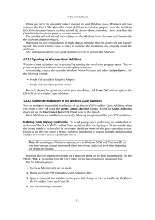 4 Guest Additions
Unless you have the Autostart feature disabled in your Windows guest, Windows will now
autostart the Oracle VM VirtualBox Guest Additions installation program from the Additions
ISO. If the Autostart feature has been turned off, choose VBoxWindowsAdditions.exe from the
CD/DVD drive inside the guest to start the installer.
The installer will add several device drivers to the Windows driver database and then invoke
the hardware detection wizard.
Depending on your configuration, it might display warnings that the drivers are not digitally
signed. You must confirm these in order to continue the installation and properly install the
Additions.
After installation, reboot your guest operating system to activate the Additions.
4.2.1.2 Updating the Windows Guest Additions
Windows Guest Additions can be updated by running the installation program again. This re-
places the previous Additions drivers with updated versions.
Alternatively, you can also open the Windows Device Manager and select Update Driver... for
the following devices:
• Oracle VM VirtualBox Graphics Adapter
• Oracle VM VirtualBox System Device
For each, choose the option to provide your own driver, click Have Disk and navigate to the
CD-ROM drive with the Guest Additions.
4.2.1.3 Unattended Installation of the Windows Guest Additions
You can configure unattended installation of the Oracle VM VirtualBox Guest Additions when
you create a new VM using the Create Virtual Machine wizard. Select the Guest Additions
check box on the Unattended Guest OS Install page of the wizard.
Guest Additions are installed automatically, following completion of the guest OS installation.
Installing Code Signing Certificates To avoid popups when performing an unattended in-
stallation of the Oracle VM VirtualBox Guest Additions, the code signing certificates used to sign
the drivers needs to be installed in the correct certificate stores on the guest operating system.
Failure to do this will cause a typical Windows installation to display multiple dialogs asking
whether you want to install a particular driver.
Note: On some legacy Windows versions, such as Windows 2000 and Windows XP, the
user intervention popups mentioned above are always displayed, even after importing
the Oracle certificates.
Installing the code signing certificates on a Windows guest can be done automatically. Use the
VBoxCertUtil.exe utility from the cert folder on the Guest Additions installation CD.
Use the following steps:
1. Log in as Administrator on the guest.
2. Mount the Oracle VM VirtualBox Guest Additions .ISO.
3. Open a command line window on the guest and change to the cert folder on the Oracle
VM VirtualBox Guest Additions CD.
4. Run the following command:
91
 
