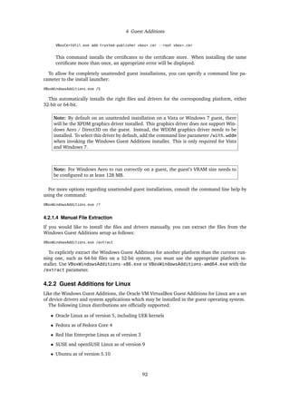 4 Guest Additions
VBoxCertUtil.exe add-trusted-publisher vbox*.cer --root vbox*.cer
This command installs the certificates to the certificate store. When installing the same
certificate more than once, an appropriate error will be displayed.
To allow for completely unattended guest installations, you can specify a command line pa-
rameter to the install launcher:
VBoxWindowsAdditions.exe /S
This automatically installs the right files and drivers for the corresponding platform, either
32-bit or 64-bit.
Note: By default on an unattended installation on a Vista or Windows 7 guest, there
will be the XPDM graphics driver installed. This graphics driver does not support Win-
dows Aero / Direct3D on the guest. Instead, the WDDM graphics driver needs to be
installed. To select this driver by default, add the command line parameter /with_wddm
when invoking the Windows Guest Additions installer. This is only required for Vista
and Windows 7.
Note: For Windows Aero to run correctly on a guest, the guest’s VRAM size needs to
be configured to at least 128 MB.
For more options regarding unattended guest installations, consult the command line help by
using the command:
VBoxWindowsAdditions.exe /?
4.2.1.4 Manual File Extraction
If you would like to install the files and drivers manually, you can extract the files from the
Windows Guest Additions setup as follows:
VBoxWindowsAdditions.exe /extract
To explicitly extract the Windows Guest Additions for another platform than the current run-
ning one, such as 64-bit files on a 32-bit system, you must use the appropriate platform in-
staller. Use VBoxWindowsAdditions-x86.exe or VBoxWindowsAdditions-amd64.exe with the
/extract parameter.
4.2.2 Guest Additions for Linux
Like the Windows Guest Additions, the Oracle VM VirtualBox Guest Additions for Linux are a set
of device drivers and system applications which may be installed in the guest operating system.
The following Linux distributions are officially supported:
• Oracle Linux as of version 5, including UEK kernels
• Fedora as of Fedora Core 4
• Red Hat Enterprise Linux as of version 3
• SUSE and openSUSE Linux as of version 9
• Ubuntu as of version 5.10
92
 