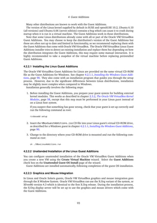 4 Guest Additions
Many other distributions are known to work with the Guest Additions.
The version of the Linux kernel supplied by default in SUSE and openSUSE 10.2, Ubuntu 6.10
(all versions) and Ubuntu 6.06 (server edition) contains a bug which can cause it to crash during
startup when it is run in a virtual machine. The Guest Additions work in those distributions.
Note that some Linux distributions already come with all or part of the Oracle VM VirtualBox
Guest Additions. You may choose to keep the distribution’s version of the Guest Additions but
these are often not up to date and limited in functionality, so we recommend replacing them with
the Guest Additions that come with Oracle VM VirtualBox. The Oracle VM VirtualBox Linux Guest
Additions installer tries to detect an existing installation and replace them but depending on how
the distribution integrates the Guest Additions, this may require some manual interaction. It is
highly recommended to take a snapshot of the virtual machine before replacing preinstalled
Guest Additions.
4.2.2.1 Installing the Linux Guest Additions
The Oracle VM VirtualBox Guest Additions for Linux are provided on the same virtual CD-ROM
file as the Guest Additions for Windows. See chapter 4.2.1.1, Installing the Windows Guest Addi-
tions, page 90. They also come with an installation program that guides you through the setup
process. However, due to the significant differences between Linux distributions, installation
may be slightly more complex when compared to Windows.
Installation generally involves the following steps:
1. Before installing the Guest Additions, you prepare your guest system for building external
kernel modules. This works as described in chapter 2.3.2, The Oracle VM VirtualBox Kernel
Modules, page 58, except that this step must be performed in your Linux guest instead of
on a Linux host system.
If you suspect that something has gone wrong, check that your guest is set up correctly and
run the following command as root:
rcvboxadd setup
2. Insert the VBoxGuestAdditions.iso CD file into your Linux guest’s virtual CD-ROM drive,
as described for a Windows guest in chapter 4.2.1.1, Installing the Windows Guest Additions,
page 90.
3. Change to the directory where your CD-ROM drive is mounted and run the following com-
mand as root:
sh ./VBoxLinuxAdditions.run
4.2.2.2 Unattended Installation of the Linux Guest Additions
You can configure unattended installation of the Oracle VM VirtualBox Guest Additions when
you create a new VM using the Create Virtual Machine wizard. Select the Guest Additions
check box on the Unattended Guest OS Install page of the wizard.
Guest Additions are installed automatically, following completion of the guest OS installation.
4.2.2.3 Graphics and Mouse Integration
In Linux and Oracle Solaris guests, Oracle VM VirtualBox graphics and mouse integration goes
through the X Window System. Oracle VM VirtualBox can use the X.Org variant of the system, or
XFree86 version 4.3 which is identical to the first X.Org release. During the installation process,
the X.Org display server will be set up to use the graphics and mouse drivers which come with
the Guest Additions.
93
 