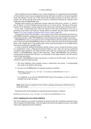 4 Guest Additions
After installing the Guest Additions into a fresh installation of a supported Linux distribution
or Oracle Solaris system, many unsupported systems will work correctly too, the guest’s graphics
mode will change to fit the size of the Oracle VM VirtualBox window on the host when it is
resized. You can also ask the guest system to switch to a particular resolution by sending a video
mode hint using the VBoxManage tool.
Multiple guest monitors are supported in guests using the X.Org server version 1.3, which is
part of release 7.3 of the X Window System version 11, or a later version. The layout of the guest
screens can be adjusted as needed using the tools which come with the guest operating system.
If you want to understand more about the details of how the X.Org drivers are set up, in
particular if you wish to use them in a setting which our installer does not handle correctly, see
chapter 9.3.2, Guest Graphics and Mouse Driver Setup in Depth, page 335.
Starting from Oracle VM VirtualBox 7, Linux guest screen resize functionality for guests run-
ning VMSVGA graphics configuration has been changed. Since then, this functionality consists of
a standalone daemon called VBoxDRMClient and its Desktop Environment helper counterpart.
VBoxDRMClient runs as a root process and is a bridge between the host and the guest’s vmwgfx
driver. This means that VBoxDRMClient listens to screen resize hints from the host and forwards
them to the vmwgfx driver. This enables guest screen resize functionality to be available before
the user has performed a graphical login.
In order to perform Desktop Environment specific actions, such as setting the primary screen
in a multimonitor setup, a Desktop Environment helper is used. Once the user has performed
a graphical login operation, the helper daemon starts with user session scope and attempts to
connect to VBoxDRMClient using an IPC connection. When VBoxDRMClient has received a
corresponding command from the host, it is forwarded to the helper daemon over IPC and the
action is then performed.
By default, VBoxDRMClient allows any process to connect to its IPC socket. This can be re-
stricted by using the following steps:
1. The Guest Additions Linux installer creates a vboxdrmipc user group. A corresponding
user needs to be added to this group.
2. You must set the DRMIpcRestricted guest property, as follows:
VBoxManage guestproperty set "VM name" /VirtualBox/GuestAdd/DRMIpcRestricted 1 
--flags RDONLYGUEST
It is important to set only the RDONLYGUEST flag for the property, so that it cannot be
changed from inside the guest.
Note: Both steps are required. If one of them is missing, all processes will have access
to the IPC socket.
Restricted mode can be disabled by unsetting the guest property, as follows:
VBoxManage guestproperty unset "VM name" /VirtualBox/GuestAdd/DRMIpcRestricted
4.2.2.4 Updating the Linux Guest Additions
The Guest Additions can simply be updated by going through the installation procedure again
with an updated CD-ROM image. This will replace the drivers with updated versions. You should
reboot after updating the Guest Additions.
94
 