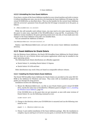 4 Guest Additions
4.2.2.5 Uninstalling the Linux Guest Additions
If you have a version of the Guest Additions installed on your virtual machine and wish to remove
it without installing new ones, you can do so by inserting the Guest Additions CD image into the
virtual CD-ROM drive as described above. Then run the installer for the current Guest Additions
with the uninstall parameter from the path that the CD image is mounted on in the guest, as
follows:
sh ./VBoxLinuxAdditions.run uninstall
While this will normally work without issues, you may need to do some manual cleanup of
the guest in some cases, especially of the XFree86Config or xorg.conf file. In particular, if the
Additions version installed or the guest operating system were very old, or if you made your own
changes to the Guest Additions setup after you installed them.
You can uninstall the Additions as follows:
/opt/VBoxGuestAdditions-<version>/uninstall.sh
Replace /opt/VBoxGuestAdditions-version with the correct Guest Additions installation
directory.
4.2.3 Guest Additions for Oracle Solaris
Like the Windows Guest Additions, the Oracle VM VirtualBox Guest Additions for Oracle Solaris
take the form of a set of device drivers and system applications which may be installed in the
guest operating system.
The following Oracle Solaris distributions are officially supported:
• Oracle Solaris 11, including Oracle Solaris 11 Express
• Oracle Solaris 10 4/08 and later
Other distributions may work if they are based on comparable software releases.
4.2.3.1 Installing the Oracle Solaris Guest Additions
The Oracle VM VirtualBox Guest Additions for Oracle Solaris are provided on the same ISO CD-
ROM as the Additions for Windows and Linux. They come with an installation program that
guides you through the setup process.
Installation involves the following steps:
1. Mount the VBoxGuestAdditions.iso file as your Oracle Solaris guest’s virtual CD-ROM
drive, exactly the same way as described for a Windows guest in chapter 4.2.1.1, Installing
the Windows Guest Additions, page 90.
If the CD-ROM drive on the guest does not get mounted, as seen with some versions of
Oracle Solaris 10, run the following command as root:
svcadm restart volfs
2. Change to the directory where your CD-ROM drive is mounted and run the following com-
mand as root:
pkgadd -G -d ./VBoxSolarisAdditions.pkg
3. Choose 1 and confirm installation of the Guest Additions package. After the installation is
complete, log out and log in to X server on your guest, to activate the X11 Guest Additions.
95
 