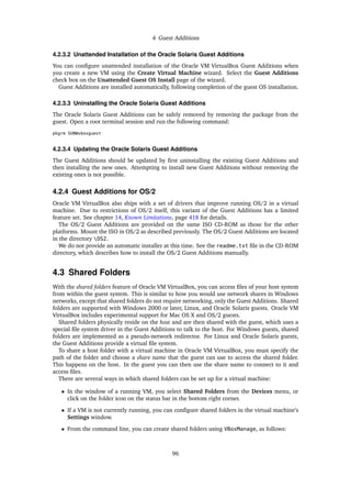4 Guest Additions
4.2.3.2 Unattended Installation of the Oracle Solaris Guest Additions
You can configure unattended installation of the Oracle VM VirtualBox Guest Additions when
you create a new VM using the Create Virtual Machine wizard. Select the Guest Additions
check box on the Unattended Guest OS Install page of the wizard.
Guest Additions are installed automatically, following completion of the guest OS installation.
4.2.3.3 Uninstalling the Oracle Solaris Guest Additions
The Oracle Solaris Guest Additions can be safely removed by removing the package from the
guest. Open a root terminal session and run the following command:
pkgrm SUNWvboxguest
4.2.3.4 Updating the Oracle Solaris Guest Additions
The Guest Additions should be updated by first uninstalling the existing Guest Additions and
then installing the new ones. Attempting to install new Guest Additions without removing the
existing ones is not possible.
4.2.4 Guest Additions for OS/2
Oracle VM VirtualBox also ships with a set of drivers that improve running OS/2 in a virtual
machine. Due to restrictions of OS/2 itself, this variant of the Guest Additions has a limited
feature set. See chapter 14, Known Limitations, page 418 for details.
The OS/2 Guest Additions are provided on the same ISO CD-ROM as those for the other
platforms. Mount the ISO in OS/2 as described previously. The OS/2 Guest Additions are located
in the directory OS2.
We do not provide an automatic installer at this time. See the readme.txt file in the CD-ROM
directory, which describes how to install the OS/2 Guest Additions manually.
4.3 Shared Folders
With the shared folders feature of Oracle VM VirtualBox, you can access files of your host system
from within the guest system. This is similar to how you would use network shares in Windows
networks, except that shared folders do not require networking, only the Guest Additions. Shared
folders are supported with Windows 2000 or later, Linux, and Oracle Solaris guests. Oracle VM
VirtualBox includes experimental support for Mac OS X and OS/2 guests.
Shared folders physically reside on the host and are then shared with the guest, which uses a
special file system driver in the Guest Additions to talk to the host. For Windows guests, shared
folders are implemented as a pseudo-network redirector. For Linux and Oracle Solaris guests,
the Guest Additions provide a virtual file system.
To share a host folder with a virtual machine in Oracle VM VirtualBox, you must specify the
path of the folder and choose a share name that the guest can use to access the shared folder.
This happens on the host. In the guest you can then use the share name to connect to it and
access files.
There are several ways in which shared folders can be set up for a virtual machine:
• In the window of a running VM, you select Shared Folders from the Devices menu, or
click on the folder icon on the status bar in the bottom right corner.
• If a VM is not currently running, you can configure shared folders in the virtual machine’s
Settings window.
• From the command line, you can create shared folders using VBoxManage, as follows:
96
 