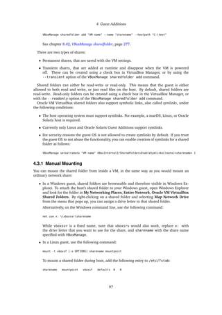 4 Guest Additions
VBoxManage sharedfolder add "VM name" --name "sharename" --hostpath "C:test"
See chapter 8.42, VBoxManage sharedfolder, page 277.
There are two types of shares:
• Permanent shares, that are saved with the VM settings.
• Transient shares, that are added at runtime and disappear when the VM is powered
off. These can be created using a check box in VirtualBox Manager, or by using the
--transient option of the VBoxManage sharedfolder add command.
Shared folders can either be read-write or read-only. This means that the guest is either
allowed to both read and write, or just read files on the host. By default, shared folders are
read-write. Read-only folders can be created using a check box in the VirtualBox Manager, or
with the --readonly option of the VBoxManage sharedfolder add command.
Oracle VM VirtualBox shared folders also support symbolic links, also called symlinks, under
the following conditions:
• The host operating system must support symlinks. For example, a macOS, Linux, or Oracle
Solaris host is required.
• Currently only Linux and Oracle Solaris Guest Additions support symlinks.
• For security reasons the guest OS is not allowed to create symlinks by default. If you trust
the guest OS to not abuse the functionality, you can enable creation of symlinks for a shared
folder as follows:
VBoxManage setextradata "VM name" VBoxInternal2/SharedFoldersEnableSymlinksCreate/<sharename> 1
4.3.1 Manual Mounting
You can mount the shared folder from inside a VM, in the same way as you would mount an
ordinary network share:
• In a Windows guest, shared folders are browseable and therefore visible in Windows Ex-
plorer. To attach the host’s shared folder to your Windows guest, open Windows Explorer
and look for the folder in My Networking Places, Entire Network, Oracle VM VirtualBox
Shared Folders. By right-clicking on a shared folder and selecting Map Network Drive
from the menu that pops up, you can assign a drive letter to that shared folder.
Alternatively, on the Windows command line, use the following command:
net use x: vboxsvrsharename
While vboxsvr is a fixed name, note that vboxsrv would also work, replace x: with
the drive letter that you want to use for the share, and sharename with the share name
specified with VBoxManage.
• In a Linux guest, use the following command:
mount -t vboxsf [-o OPTIONS] sharename mountpoint
To mount a shared folder during boot, add the following entry to /etc/fstab:
sharename mountpoint vboxsf defaults 0 0
97
 