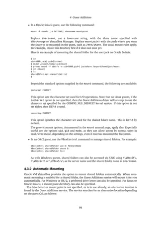 4 Guest Additions
• In a Oracle Solaris guest, use the following command:
mount -F vboxfs [-o OPTIONS] sharename mountpoint
Replace sharename, use a lowercase string, with the share name specified with
VBoxManage or VirtualBox Manager. Replace mountpoint with the path where you want
the share to be mounted on the guest, such as /mnt/share. The usual mount rules apply.
For example, create this directory first if it does not exist yet.
Here is an example of mounting the shared folder for the user jack on Oracle Solaris:
$ id
uid=5000(jack) gid=1(other)
$ mkdir /export/home/jack/mount
$ pfexec mount -F vboxfs -o uid=5000,gid=1 jackshare /export/home/jack/mount
$ cd ~/mount
$ ls
sharedfile1.mp3 sharedfile2.txt
$
Beyond the standard options supplied by the mount command, the following are available:
iocharset CHARSET
This option sets the character set used for I/O operations. Note that on Linux guests, if the
iocharset option is not specified, then the Guest Additions driver will attempt to use the
character set specified by the CONFIG_NLS_DEFAULT kernel option. If this option is not
set either, then UTF-8 is used.
convertcp CHARSET
This option specifies the character set used for the shared folder name. This is UTF-8 by
default.
The generic mount options, documented in the mount manual page, apply also. Especially
useful are the options uid, gid and mode, as they can allow access by normal users in
read/write mode, depending on the settings, even if root has mounted the filesystem.
• In an OS/2 guest, use the VBoxControl command to manage shared folders. For example:
VBoxControl sharedfolder use D: MyShareName
VBoxControl sharedfolder unuse D:
VBoxControl sharedfolder list
As with Windows guests, shared folders can also be accessed via UNC using VBoxSF,
VBoxSvr or VBoxSrv as the server name and the shared folder name as sharename.
4.3.2 Automatic Mounting
Oracle VM VirtualBox provides the option to mount shared folders automatically. When auto-
matic mounting is enabled for a shared folder, the Guest Additions service will mount it for you
automatically. For Windows or OS/2, a preferred drive letter can also be specified. For Linux or
Oracle Solaris, a mount point directory can also be specified.
If a drive letter or mount point is not specified, or is in use already, an alternative location is
found by the Guest Additions service. The service searches for an alternative location depending
on the guest OS, as follows:
98
 