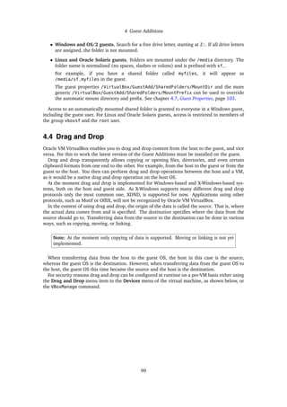 4 Guest Additions
• Windows and OS/2 guests. Search for a free drive letter, starting at Z:. If all drive letters
are assigned, the folder is not mounted.
• Linux and Oracle Solaris guests. Folders are mounted under the /media directory. The
folder name is normalized (no spaces, slashes or colons) and is prefixed with sf_.
For example, if you have a shared folder called myfiles, it will appear as
/media/sf_myfiles in the guest.
The guest properties /VirtualBox/GuestAdd/SharedFolders/MountDir and the more
generic /VirtualBox/GuestAdd/SharedFolders/MountPrefix can be used to override
the automatic mount directory and prefix. See chapter 4.7, Guest Properties, page 103.
Access to an automatically mounted shared folder is granted to everyone in a Windows guest,
including the guest user. For Linux and Oracle Solaris guests, access is restricted to members of
the group vboxsf and the root user.
4.4 Drag and Drop
Oracle VM VirtualBox enables you to drag and drop content from the host to the guest, and vice
versa. For this to work the latest version of the Guest Additions must be installed on the guest.
Drag and drop transparently allows copying or opening files, directories, and even certain
clipboard formats from one end to the other. For example, from the host to the guest or from the
guest to the host. You then can perform drag and drop operations between the host and a VM,
as it would be a native drag and drop operation on the host OS.
At the moment drag and drop is implemented for Windows-based and X-Windows-based sys-
tems, both on the host and guest side. As X-Windows supports many different drag and drop
protocols only the most common one, XDND, is supported for now. Applications using other
protocols, such as Motif or OffiX, will not be recognized by Oracle VM VirtualBox.
In the context of using drag and drop, the origin of the data is called the source. That is, where
the actual data comes from and is specified. The destination specifies where the data from the
source should go to. Transferring data from the source to the destination can be done in various
ways, such as copying, moving, or linking.
Note: At the moment only copying of data is supported. Moving or linking is not yet
implemented.
When transferring data from the host to the guest OS, the host in this case is the source,
whereas the guest OS is the destination. However, when transferring data from the guest OS to
the host, the guest OS this time became the source and the host is the destination.
For security reasons drag and drop can be configured at runtime on a per-VM basis either using
the Drag and Drop menu item in the Devices menu of the virtual machine, as shown below, or
the VBoxManage command.
99
 