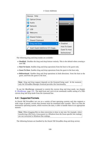 4 Guest Additions
The following drag and drop modes are available:
• Disabled. Disables the drag and drop feature entirely. This is the default when creating a
new VM.
• Host To Guest. Enables drag and drop operations from the host to the guest only.
• Guest To Host. Enables drag and drop operations from the guest to the host only.
• Bidirectional. Enables drag and drop operations in both directions: from the host to the
guest, and from the guest to the host.
Note: Drag and drop support depends on the frontend being used. At the moment,
only the VirtualBox Manager frontend provides this functionality.
To use the VBoxManage command to control the current drag and drop mode, see chapter
8, VBoxManage, page 153. The modifyvm and controlvm commands enable setting of a VM’s
current drag and drop mode from the command line.
4.4.1 Supported Formats
As Oracle VM VirtualBox can run on a variety of host operating systems and also supports a
wide range of guests, certain data formats must be translated after transfer. This is so that the
destination operating system, which receives the data, is able to handle them in an appropriate
manner.
Note: When dragging files no data conversion is done in any way. For example, when
transferring a file from a Linux guest to a Windows host the Linux-specific line endings
are not converted to Windows line endings.
The following formats are handled by the Oracle VM VirtualBox drag and drop service:
100
 