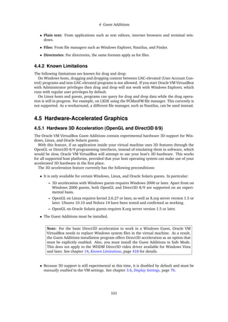 4 Guest Additions
• Plain text: From applications such as text editors, internet browsers and terminal win-
dows.
• Files: From file managers such as Windows Explorer, Nautilus, and Finder.
• Directories: For directories, the same formats apply as for files.
4.4.2 Known Limitations
The following limitations are known for drag and drop:
On Windows hosts, dragging and dropping content between UAC-elevated (User Account Con-
trol) programs and non-UAC-elevated programs is not allowed. If you start Oracle VM VirtualBox
with Administrator privileges then drag and drop will not work with Windows Explorer, which
runs with regular user privileges by default.
On Linux hosts and guests, programs can query for drag and drop data while the drag opera-
tion is still in progress. For example, on LXDE using the PCManFM file manager. This currently is
not supported. As a workaround, a different file manager, such as Nautilus, can be used instead.
4.5 Hardware-Accelerated Graphics
4.5.1 Hardware 3D Acceleration (OpenGL and Direct3D 8/9)
The Oracle VM VirtualBox Guest Additions contain experimental hardware 3D support for Win-
dows, Linux, and Oracle Solaris guests.
With this feature, if an application inside your virtual machine uses 3D features through the
OpenGL or Direct3D 8/9 programming interfaces, instead of emulating them in software, which
would be slow, Oracle VM VirtualBox will attempt to use your host’s 3D hardware. This works
for all supported host platforms, provided that your host operating system can make use of your
accelerated 3D hardware in the first place.
The 3D acceleration feature currently has the following preconditions:
• It is only available for certain Windows, Linux, and Oracle Solaris guests. In particular:
– 3D acceleration with Windows guests requires Windows 2000 or later. Apart from on
Windows 2000 guests, both OpenGL and Direct3D 8/9 are supported on an experi-
mental basis.
– OpenGL on Linux requires kernel 2.6.27 or later, as well as X.org server version 1.5 or
later. Ubuntu 10.10 and Fedora 14 have been tested and confirmed as working.
– OpenGL on Oracle Solaris guests requires X.org server version 1.5 or later.
• The Guest Additions must be installed.
Note: For the basic Direct3D acceleration to work in a Windows Guest, Oracle VM
VirtualBox needs to replace Windows system files in the virtual machine. As a result,
the Guest Additions installation program offers Direct3D acceleration as an option that
must be explicitly enabled. Also, you must install the Guest Additions in Safe Mode.
This does not apply to the WDDM Direct3D video driver available for Windows Vista
and later. See chapter 14, Known Limitations, page 418 for details.
• Because 3D support is still experimental at this time, it is disabled by default and must be
manually enabled in the VM settings. See chapter 3.6, Display Settings, page 76.
101
 