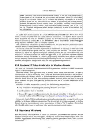 4 Guest Additions
Note: Untrusted guest systems should not be allowed to use the 3D acceleration fea-
tures of Oracle VM VirtualBox, just as untrusted host software should not be allowed
to use 3D acceleration. Drivers for 3D hardware are generally too complex to be made
properly secure and any software which is allowed to access them may be able to com-
promise the operating system running them. In addition, enabling 3D acceleration
gives the guest direct access to a large body of additional program code in the Ora-
cle VM VirtualBox host process which it might conceivably be able to use to crash the
virtual machine.
To enable Aero theme support, the Oracle VM VirtualBox WDDM video driver must be in-
stalled, which is available with the Guest Additions installation. The WDDM driver is not in-
stalled by default for Vista and Windows 7 guests and must be manually selected in the Guest
Additions installer by clicking No in the Would You Like to Install Basic Direct3D Support
dialog displayed when the Direct3D feature is selected.
The Aero theme is not enabled by default on Windows. See your Windows platform documen-
tation for details of how to enable the Aero theme.
Technically, Oracle VM VirtualBox implements 3D acceleration by installing an additional hard-
ware 3D driver inside the guest when the Guest Additions are installed. This driver acts as a
hardware 3D driver and reports to the guest operating system that the virtual hardware is ca-
pable of 3D hardware acceleration. When an application in the guest then requests hardware
acceleration through the OpenGL or Direct3D programming interfaces, these are sent to the host
through a special communication tunnel implemented by Oracle VM VirtualBox. The host then
performs the requested 3D operation using the host’s programming interfaces.
4.5.2 Hardware 2D Video Acceleration for Windows Guests
The Oracle VM VirtualBox Guest Additions contain experimental hardware 2D video acceleration
support for Windows guests.
With this feature, if an application such as a video player inside your Windows VM uses 2D
video overlays to play a movie clip, then Oracle VM VirtualBox will attempt to use your host’s
video acceleration hardware instead of performing overlay stretching and color conversion in
software, which would be slow. This currently works for Windows, Linux and macOS host plat-
forms, provided that your host operating system can make use of 2D video acceleration in the
first place.
Hardware 2D video acceleration currently has the following preconditions:
• Only available for Windows guests, running Windows XP or later.
• Guest Additions must be installed.
• Because 2D support is still experimental at this time, it is disabled by default and must be
manually enabled in the VM settings. See chapter 3.6, Display Settings, page 76.
Technically, Oracle VM VirtualBox implements this by exposing video overlay DirectDraw ca-
pabilities in the Guest Additions video driver. The driver sends all overlay commands to the host
through a special communication tunnel implemented by Oracle VM VirtualBox. On the host
side, OpenGL is then used to implement color space transformation and scaling.
4.6 Seamless Windows
With the seamless windows feature of Oracle VM VirtualBox, you can have the windows that are
displayed within a virtual machine appear side by side next to the windows of your host. This
feature is supported for the following guest operating systems, provided that the Guest Additions
are installed:
102
 