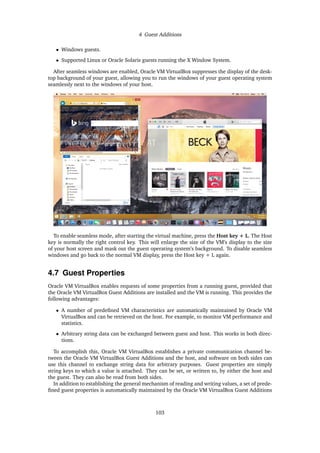 4 Guest Additions
• Windows guests.
• Supported Linux or Oracle Solaris guests running the X Window System.
After seamless windows are enabled, Oracle VM VirtualBox suppresses the display of the desk-
top background of your guest, allowing you to run the windows of your guest operating system
seamlessly next to the windows of your host.
To enable seamless mode, after starting the virtual machine, press the Host key + L. The Host
key is normally the right control key. This will enlarge the size of the VM’s display to the size
of your host screen and mask out the guest operating system’s background. To disable seamless
windows and go back to the normal VM display, press the Host key + L again.
4.7 Guest Properties
Oracle VM VirtualBox enables requests of some properties from a running guest, provided that
the Oracle VM VirtualBox Guest Additions are installed and the VM is running. This provides the
following advantages:
• A number of predefined VM characteristics are automatically maintained by Oracle VM
VirtualBox and can be retrieved on the host. For example, to monitor VM performance and
statistics.
• Arbitrary string data can be exchanged between guest and host. This works in both direc-
tions.
To accomplish this, Oracle VM VirtualBox establishes a private communication channel be-
tween the Oracle VM VirtualBox Guest Additions and the host, and software on both sides can
use this channel to exchange string data for arbitrary purposes. Guest properties are simply
string keys to which a value is attached. They can be set, or written to, by either the host and
the guest. They can also be read from both sides.
In addition to establishing the general mechanism of reading and writing values, a set of prede-
fined guest properties is automatically maintained by the Oracle VM VirtualBox Guest Additions
103
 