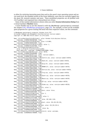4 Guest Additions
to allow for retrieving interesting guest data such as the guest’s exact operating system and ser-
vice pack level, the installed version of the Guest Additions, users that are currently logged into
the guest OS, network statistics and more. These predefined properties are all prefixed with
/VirtualBox/ and organized into a hierarchical tree of keys.
Some of this runtime information is shown when you select Session Information Dialog from
a virtual machine’s Machine menu.
A more flexible way to use this channel is with the VBoxManage guestproperty command.
See chapter 8.43, VBoxManage guestproperty, page 279. For example, to have all the available
guest properties for a given running VM listed with their respective values, use this command:
$ VBoxManage guestproperty enumerate "Windows Vista III"
VirtualBox Command Line Management Interface Version <version-number>
Copyright (C) 2005-2022 Oracle and/or its affiliates
Name: /VirtualBox/GuestInfo/OS/Product, value: Windows Vista Business Edition,
timestamp: 1229098278843087000, flags:
Name: /VirtualBox/GuestInfo/OS/Release, value: 6.0.6001,
timestamp: 1229098278950553000, flags:
Name: /VirtualBox/GuestInfo/OS/ServicePack, value: 1,
timestamp: 1229098279122627000, flags:
Name: /VirtualBox/GuestAdd/InstallDir,
value: C:/Program Files/Oracle/VirtualBox
Guest Additions, timestamp: 1229098279269739000, flags:
Name: /VirtualBox/GuestAdd/Revision, value: 40720,
timestamp: 1229098279345664000, flags:
Name: /VirtualBox/GuestAdd/Version, value: <version-number>,
timestamp: 1229098279479515000, flags:
Name: /VirtualBox/GuestAdd/Components/VBoxControl.exe, value: <version-number>r40720,
timestamp: 1229098279651731000, flags:
Name: /VirtualBox/GuestAdd/Components/VBoxHook.dll, value: <version-number>r40720,
timestamp: 1229098279804835000, flags:
Name: /VirtualBox/GuestAdd/Components/VBoxDisp.dll, value: <version-number>r40720,
timestamp: 1229098279880611000, flags:
Name: /VirtualBox/GuestAdd/Components/VBoxMRXNP.dll, value: <version-number>r40720,
timestamp: 1229098279882618000, flags:
Name: /VirtualBox/GuestAdd/Components/VBoxService.exe, value: <version-number>r40720,
timestamp: 1229098279883195000, flags:
Name: /VirtualBox/GuestAdd/Components/VBoxTray.exe, value: <version-number>r40720,
timestamp: 1229098279885027000, flags:
Name: /VirtualBox/GuestAdd/Components/VBoxGuest.sys, value: <version-number>r40720,
timestamp: 1229098279886838000, flags:
Name: /VirtualBox/GuestAdd/Components/VBoxMouse.sys, value: <version-number>r40720,
timestamp: 1229098279890600000, flags:
Name: /VirtualBox/GuestAdd/Components/VBoxSF.sys, value: <version-number>r40720,
timestamp: 1229098279893056000, flags:
Name: /VirtualBox/GuestAdd/Components/VBoxVideo.sys, value: <version-number>r40720,
timestamp: 1229098279895767000, flags:
Name: /VirtualBox/GuestInfo/OS/LoggedInUsers, value: 1,
timestamp: 1229099826317660000, flags:
Name: /VirtualBox/GuestInfo/OS/NoLoggedInUsers, value: false,
timestamp: 1229098455580553000, flags:
Name: /VirtualBox/GuestInfo/Net/Count, value: 1,
timestamp: 1229099826299785000, flags:
Name: /VirtualBox/HostInfo/GUI/LanguageID, value: C,
timestamp: 1229098151272771000, flags:
Name: /VirtualBox/GuestInfo/Net/0/V4/IP, value: 192.168.2.102,
timestamp: 1229099826300088000, flags:
Name: /VirtualBox/GuestInfo/Net/0/V4/Broadcast, value: 255.255.255.255,
timestamp: 1229099826300220000, flags:
Name: /VirtualBox/GuestInfo/Net/0/V4/Netmask, value: 255.255.255.0,
timestamp: 1229099826300350000, flags:
Name: /VirtualBox/GuestInfo/Net/0/Status, value: Up,
timestamp: 1229099826300524000, flags:
Name: /VirtualBox/GuestInfo/OS/LoggedInUsersList, value: username,
timestamp: 1229099826317386000, flags:
104
 