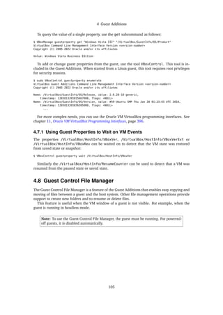 4 Guest Additions
To query the value of a single property, use the get subcommand as follows:
$ VBoxManage guestproperty get "Windows Vista III" "/VirtualBox/GuestInfo/OS/Product"
VirtualBox Command Line Management Interface Version <version-number>
Copyright (C) 2005-2022 Oracle and/or its affiliates
Value: Windows Vista Business Edition
To add or change guest properties from the guest, use the tool VBoxControl. This tool is in-
cluded in the Guest Additions. When started from a Linux guest, this tool requires root privileges
for security reasons.
$ sudo VBoxControl guestproperty enumerate
VirtualBox Guest Additions Command Line Management Interface Version <version-number>
Copyright (C) 2005-2022 Oracle and/or its affiliates
Name: /VirtualBox/GuestInfo/OS/Release, value: 2.6.28-18-generic,
timestamp: 1265813265835667000, flags: <NULL>
Name: /VirtualBox/GuestInfo/OS/Version, value: #59-Ubuntu SMP Thu Jan 28 01:23:03 UTC 2010,
timestamp: 1265813265836305000, flags: <NULL>
...
For more complex needs, you can use the Oracle VM VirtualBox programming interfaces. See
chapter 11, Oracle VM VirtualBox Programming Interfaces, page 396.
4.7.1 Using Guest Properties to Wait on VM Events
The properties /VirtualBox/HostInfo/VBoxVer, /VirtualBox/HostInfo/VBoxVerExt or
/VirtualBox/HostInfo/VBoxRev can be waited on to detect that the VM state was restored
from saved state or snapshot:
$ VBoxControl guestproperty wait /VirtualBox/HostInfo/VBoxVer
Similarly the /VirtualBox/HostInfo/ResumeCounter can be used to detect that a VM was
resumed from the paused state or saved state.
4.8 Guest Control File Manager
The Guest Control File Manager is a feature of the Guest Additions that enables easy copying and
moving of files between a guest and the host system. Other file management operations provide
support to create new folders and to rename or delete files.
This feature is useful when the VM window of a guest is not visible. For example, when the
guest is running in headless mode.
Note: To use the Guest Control File Manager, the guest must be running. For powered-
off guests, it is disabled automatically.
105
 