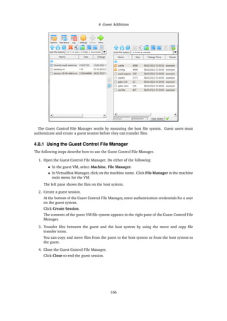 4 Guest Additions
The Guest Control File Manager works by mounting the host file system. Guest users must
authenticate and create a guest session before they can transfer files.
4.8.1 Using the Guest Control File Manager
The following steps describe how to use the Guest Control File Manager.
1. Open the Guest Control File Manager. Do either of the following:
• In the guest VM, select Machine, File Manager.
• In VirtualBox Manager, click on the machine name. Click File Manager in the machine
tools menu for the VM.
The left pane shows the files on the host system.
2. Create a guest session.
At the bottom of the Guest Control File Manager, enter authentication credentials for a user
on the guest system.
Click Create Session.
The contents of the guest VM file system appears in the right pane of the Guest Control File
Manager.
3. Transfer files between the guest and the host system by using the move and copy file
transfer icons.
You can copy and move files from the guest to the host system or from the host system to
the guest.
4. Close the Guest Control File Manager.
Click Close to end the guest session.
106
 