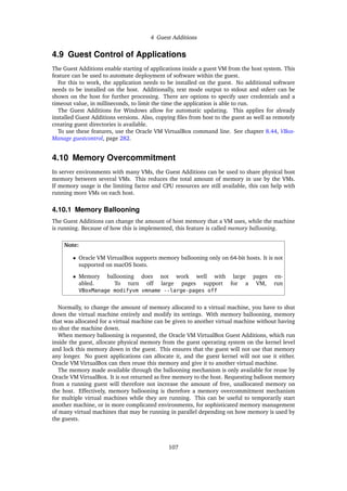 4 Guest Additions
4.9 Guest Control of Applications
The Guest Additions enable starting of applications inside a guest VM from the host system. This
feature can be used to automate deployment of software within the guest.
For this to work, the application needs to be installed on the guest. No additional software
needs to be installed on the host. Additionally, text mode output to stdout and stderr can be
shown on the host for further processing. There are options to specify user credentials and a
timeout value, in milliseconds, to limit the time the application is able to run.
The Guest Additions for Windows allow for automatic updating. This applies for already
installed Guest Additions versions. Also, copying files from host to the guest as well as remotely
creating guest directories is available.
To use these features, use the Oracle VM VirtualBox command line. See chapter 8.44, VBox-
Manage guestcontrol, page 282.
4.10 Memory Overcommitment
In server environments with many VMs, the Guest Additions can be used to share physical host
memory between several VMs. This reduces the total amount of memory in use by the VMs.
If memory usage is the limiting factor and CPU resources are still available, this can help with
running more VMs on each host.
4.10.1 Memory Ballooning
The Guest Additions can change the amount of host memory that a VM uses, while the machine
is running. Because of how this is implemented, this feature is called memory ballooning.
Note:
• Oracle VM VirtualBox supports memory ballooning only on 64-bit hosts. It is not
supported on macOS hosts.
• Memory ballooning does not work well with large pages en-
abled. To turn off large pages support for a VM, run
VBoxManage modifyvm vmname --large-pages off
Normally, to change the amount of memory allocated to a virtual machine, you have to shut
down the virtual machine entirely and modify its settings. With memory ballooning, memory
that was allocated for a virtual machine can be given to another virtual machine without having
to shut the machine down.
When memory ballooning is requested, the Oracle VM VirtualBox Guest Additions, which run
inside the guest, allocate physical memory from the guest operating system on the kernel level
and lock this memory down in the guest. This ensures that the guest will not use that memory
any longer. No guest applications can allocate it, and the guest kernel will not use it either.
Oracle VM VirtualBox can then reuse this memory and give it to another virtual machine.
The memory made available through the ballooning mechanism is only available for reuse by
Oracle VM VirtualBox. It is not returned as free memory to the host. Requesting balloon memory
from a running guest will therefore not increase the amount of free, unallocated memory on
the host. Effectively, memory ballooning is therefore a memory overcommitment mechanism
for multiple virtual machines while they are running. This can be useful to temporarily start
another machine, or in more complicated environments, for sophisticated memory management
of many virtual machines that may be running in parallel depending on how memory is used by
the guests.
107
 