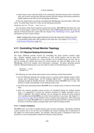 4 Guest Additions
• Page Fusion is also much less likely to be confused by identical memory that it will elimi-
nate, just to learn seconds later that the memory will now change and having to perform a
highly expensive and often service-disrupting reallocation.
At this time, Page Fusion can only be controlled with VBoxManage, and only while a VM is shut
down. To enable Page Fusion for a VM, use the following command:
VBoxManage modifyvm "VM name" --page-fusion on
You can observe Page Fusion operation using some metrics. RAM/VMM/Shared shows the total
amount of fused pages, whereas the per-VM metric Guest/RAM/Usage/Shared will return the
amount of fused memory for a given VM. See chapter 8.46, VBoxManage metrics, page 300 for
information on how to query metrics.
Note: Enabling Page Fusion might indirectly increase the chances for malicious guests
to successfully attack other VMs running on the same host. See chapter 13.3.4, Poten-
tially Insecure Operations, page 415.
4.11 Controlling Virtual Monitor Topology
4.11.1 X11/Wayland Desktop Environments
The Guest Additions provide services for controlling the guest system’s monitor topol-
ogy. Monitor topology means the resolution of each virtual monitor and its state (dis-
abled/enabled). The resolution of a virtual monitor can be modified from the host side ei-
ther by resizing the window that hosts the virtual monitor, by using the View menu or the
VBoxManage controlvm vmname setscreenlayout command. On guest operating systems
with X11/Wayland desktops this is put into effect by either of the following two services:
VBoxClient --vmsvga
VBoxDRMClient
The following are some details about guest screen resolution control functionality:
• On X11/Wayland desktops the resizing service is started during desktop session initial-
ization, that is desktop login. On X11 desktops VBoxClient --vmsvga handles screen
topology through the RandR extension. On Wayland clients VBoxDRMClient is used. The
decision is made automatically at each desktop session start.
• On 32-bit guest operating systems VBoxDRMClient is always used, in order to work around
bugs.
• Since the monitor topology control services are initialized during the desktop session
start, it is impossible to control the monitor resolution of display managers such as
GDM or LightDM. This default behavior can be changed by setting the guest property
/VirtualBox/GuestAdd/DRMResize of the virtual machine to any value. See chapter 4.7,
Guest Properties, page 103 for details of how to update guest properties. When this guest
property is set then VBoxDRMClient is started during the guest OS boot and stays active all
the time, for both the display manager login screen and the desktop session.
4.11.1.1 Known Limitations
VBoxDRMClient is not able to handle arbitrary guest monitor topologies. Specifically, disabling
a guest monitor that is not the last one invalidates the monitor topology due to limitations in
the vmwgfx.ko Linux kernel module. For example, when the guest is configured to have four
monitors it is not recommended to disable the second or third monitor.
109
 