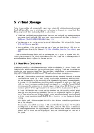 5 Virtual Storage
As the virtual machine will most probably expect to see a hard disk built into its virtual computer,
Oracle VM VirtualBox must be able to present real storage to the guest as a virtual hard disk.
There are presently three methods by which to achieve this:
• Oracle VM VirtualBox can use large image files on a real hard disk and present them to a
guest as a virtual hard disk. This is the most common method, described in chapter 5.2,
Disk Image Files (VDI, VMDK, VHD, HDD), page 113.
• iSCSI storage servers can be attached to Oracle VM VirtualBox. This is described in chapter
5.10, iSCSI Servers, page 124.
• You can allow a virtual machine to access one of your host disks directly. This is an ad-
vanced feature, described in chapter 9.7.1, Using a Raw Host Hard Disk From a Guest, page
339.
Each such virtual storage device, such as an image file, iSCSI target, or physical hard disk,
needs to be connected to the virtual hard disk controller that Oracle VM VirtualBox presents to
a virtual machine. This is explained in the next section.
5.1 Hard Disk Controllers
In a computing device, hard disks and CD/DVD drives are connected to a device called a hard
disk controller, which drives hard disk operation and data transfers. Oracle VM VirtualBox can
emulate the most common types of hard disk controllers typically found in computing devices:
IDE, SATA (AHCI), SCSI, SAS, USB-based, NVMe and virtio-scsi mass storage devices.
• IDE (ATA) controllers are a backwards-compatible yet very advanced extension of the disk
controller in the IBM PC/AT (1984). Initially, this interface worked only with hard disks,
but was later extended to also support CD-ROM drives and other types of removable media.
In physical PCs, this standard uses flat ribbon parallel cables with 40 or 80 wires. Each such
cable can connect two devices, called device 0 and device 1, to a controller. Typical PCs had
two connectors for such cables. As a result, support for up to four IDE devices was most
common: primary device 0, primary device 1, secondary device 0, and secondary device 1.
In Oracle VM VirtualBox, each virtual machine may have one IDE controller enabled, which
gives you up to four virtual storage devices that you can attach to the machine. By default,
one of these virtual storage devices, device 0 on the secondary channel, is preconfigured
to be the virtual machine’s virtual CD/DVD drive. However, you can change the default
setting.
Even if your guest OS has no support for SCSI or SATA devices, it should always be able to
see an IDE controller.
You can also select which exact type of IDE controller hardware Oracle VM VirtualBox
should present to the virtual machine: PIIX3, PIIX4, or ICH6. This makes no difference
in terms of performance, but if you import a virtual machine from another virtualization
product, the OS in that machine may expect a particular controller type and crash if it is
not found.
110
 