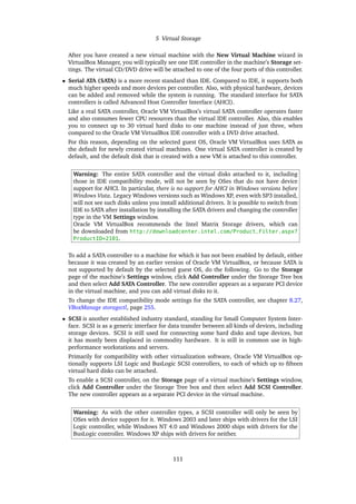 5 Virtual Storage
After you have created a new virtual machine with the New Virtual Machine wizard in
VirtualBox Manager, you will typically see one IDE controller in the machine’s Storage set-
tings. The virtual CD/DVD drive will be attached to one of the four ports of this controller.
• Serial ATA (SATA) is a more recent standard than IDE. Compared to IDE, it supports both
much higher speeds and more devices per controller. Also, with physical hardware, devices
can be added and removed while the system is running. The standard interface for SATA
controllers is called Advanced Host Controller Interface (AHCI).
Like a real SATA controller, Oracle VM VirtualBox’s virtual SATA controller operates faster
and also consumes fewer CPU resources than the virtual IDE controller. Also, this enables
you to connect up to 30 virtual hard disks to one machine instead of just three, when
compared to the Oracle VM VirtualBox IDE controller with a DVD drive attached.
For this reason, depending on the selected guest OS, Oracle VM VirtualBox uses SATA as
the default for newly created virtual machines. One virtual SATA controller is created by
default, and the default disk that is created with a new VM is attached to this controller.
Warning: The entire SATA controller and the virtual disks attached to it, including
those in IDE compatibility mode, will not be seen by OSes that do not have device
support for AHCI. In particular, there is no support for AHCI in Windows versions before
Windows Vista. Legacy Windows versions such as Windows XP, even with SP3 installed,
will not see such disks unless you install additional drivers. It is possible to switch from
IDE to SATA after installation by installing the SATA drivers and changing the controller
type in the VM Settings window.
Oracle VM VirtualBox recommends the Intel Matrix Storage drivers, which can
be downloaded from http://downloadcenter.intel.com/Product_Filter.aspx?
ProductID=2101.
To add a SATA controller to a machine for which it has not been enabled by default, either
because it was created by an earlier version of Oracle VM VirtualBox, or because SATA is
not supported by default by the selected guest OS, do the following. Go to the Storage
page of the machine’s Settings window, click Add Controller under the Storage Tree box
and then select Add SATA Controller. The new controller appears as a separate PCI device
in the virtual machine, and you can add virtual disks to it.
To change the IDE compatibility mode settings for the SATA controller, see chapter 8.27,
VBoxManage storagectl, page 255.
• SCSI is another established industry standard, standing for Small Computer System Inter-
face. SCSI is as a generic interface for data transfer between all kinds of devices, including
storage devices. SCSI is still used for connecting some hard disks and tape devices, but
it has mostly been displaced in commodity hardware. It is still in common use in high-
performance workstations and servers.
Primarily for compatibility with other virtualization software, Oracle VM VirtualBox op-
tionally supports LSI Logic and BusLogic SCSI controllers, to each of which up to fifteen
virtual hard disks can be attached.
To enable a SCSI controller, on the Storage page of a virtual machine’s Settings window,
click Add Controller under the Storage Tree box and then select Add SCSI Controller.
The new controller appears as a separate PCI device in the virtual machine.
Warning: As with the other controller types, a SCSI controller will only be seen by
OSes with device support for it. Windows 2003 and later ships with drivers for the LSI
Logic controller, while Windows NT 4.0 and Windows 2000 ships with drivers for the
BusLogic controller. Windows XP ships with drivers for neither.
111
 