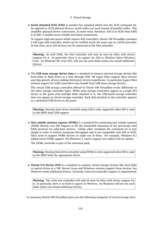 5 Virtual Storage
• Serial Attached SCSI (SAS) is another bus standard which uses the SCSI command set.
As opposed to SCSI physical devices, serial cables are used instead of parallel cables. This
simplifies physical device connections. In some ways, therefore, SAS is to SCSI what SATA
is to IDE: it enables more reliable and faster connections.
To support high-end guests which require SAS controllers, Oracle VM VirtualBox emulates
a LSI Logic SAS controller, which can be enabled much the same way as a SCSI controller.
At this time, up to 255 devices can be connected to the SAS controller.
Warning: As with SATA, the SAS controller will only be seen by OSes with device
support for it. In particular, there is no support for SAS in Windows before Windows
Vista. So Windows XP, even SP3, will not see such disks unless you install additional
drivers.
• The USB mass storage device class is a standard to connect external storage devices like
hard disks or flash drives to a host through USB. All major OSes support these devices
and ship generic drivers making third-party drivers superfluous. In particular, legacy OSes
without support for SATA controllers may benefit from USB mass storage devices.
The virtual USB storage controller offered by Oracle VM VirtualBox works differently to
the other storage controller types. While most storage controllers appear as a single PCI
device to the guest with multiple disks attached to it, the USB-based storage controller
does not appear as virtual storage controller. Each disk attached to the controller appears
as a dedicated USB device to the guest.
Warning: Booting from drives attached using USB is only supported when EFI is used
as the BIOS lacks USB support.
• Non volatile memory express (NVMe) is a standard for connecting non volatile memory
(NVM) directly over PCI Express to lift the bandwidth limitation of the previously used
SATA protocol for solid-state devices. Unlike other standards the command set is very
simple in order to achieve maximum throughput and is not compatible with ATA or SCSI.
OSes need to support NVMe devices to make use of them. For example, Windows 8.1
added native NVMe support. For Windows 7, native support was added with an update.
The NVMe controller is part of the extension pack.
Warning: Booting from drives attached using NVMe is only supported when EFI is used
as the BIOS lacks the appropriate driver.
• Virtual I/O Device SCSI is a standard to connect virtual storage devices like hard disks
or optical drives to a VM. Recent Linux and Windows versions support these devices, but
Windows needs additional drivers. Currently virtio-scsi controller support is experimental.
Warning: The virtio-scsi controller will only be seen by OSes with device support for
it. In particular, there is no built-in support in Windows. So Windows will not see such
disks unless you install additional drivers.
In summary, Oracle VM VirtualBox gives you the following categories of virtual storage slots:
112
 