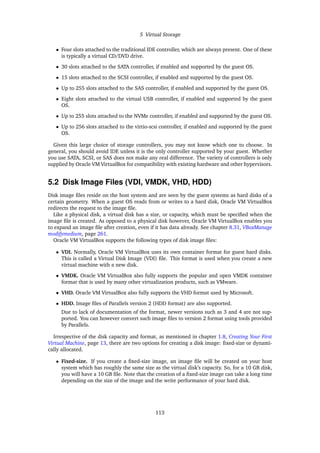 5 Virtual Storage
• Four slots attached to the traditional IDE controller, which are always present. One of these
is typically a virtual CD/DVD drive.
• 30 slots attached to the SATA controller, if enabled and supported by the guest OS.
• 15 slots attached to the SCSI controller, if enabled and supported by the guest OS.
• Up to 255 slots attached to the SAS controller, if enabled and supported by the guest OS.
• Eight slots attached to the virtual USB controller, if enabled and supported by the guest
OS.
• Up to 255 slots attached to the NVMe controller, if enabled and supported by the guest OS.
• Up to 256 slots attached to the virtio-scsi controller, if enabled and supported by the guest
OS.
Given this large choice of storage controllers, you may not know which one to choose. In
general, you should avoid IDE unless it is the only controller supported by your guest. Whether
you use SATA, SCSI, or SAS does not make any real difference. The variety of controllers is only
supplied by Oracle VM VirtualBox for compatibility with existing hardware and other hypervisors.
5.2 Disk Image Files (VDI, VMDK, VHD, HDD)
Disk image files reside on the host system and are seen by the guest systems as hard disks of a
certain geometry. When a guest OS reads from or writes to a hard disk, Oracle VM VirtualBox
redirects the request to the image file.
Like a physical disk, a virtual disk has a size, or capacity, which must be specified when the
image file is created. As opposed to a physical disk however, Oracle VM VirtualBox enables you
to expand an image file after creation, even if it has data already. See chapter 8.31, VBoxManage
modifymedium, page 261.
Oracle VM VirtualBox supports the following types of disk image files:
• VDI. Normally, Oracle VM VirtualBox uses its own container format for guest hard disks.
This is called a Virtual Disk Image (VDI) file. This format is used when you create a new
virtual machine with a new disk.
• VMDK. Oracle VM VirtualBox also fully supports the popular and open VMDK container
format that is used by many other virtualization products, such as VMware.
• VHD. Oracle VM VirtualBox also fully supports the VHD format used by Microsoft.
• HDD. Image files of Parallels version 2 (HDD format) are also supported.
Due to lack of documentation of the format, newer versions such as 3 and 4 are not sup-
ported. You can however convert such image files to version 2 format using tools provided
by Parallels.
Irrespective of the disk capacity and format, as mentioned in chapter 1.8, Creating Your First
Virtual Machine, page 13, there are two options for creating a disk image: fixed-size or dynami-
cally allocated.
• Fixed-size. If you create a fixed-size image, an image file will be created on your host
system which has roughly the same size as the virtual disk’s capacity. So, for a 10 GB disk,
you will have a 10 GB file. Note that the creation of a fixed-size image can take a long time
depending on the size of the image and the write performance of your hard disk.
113
 