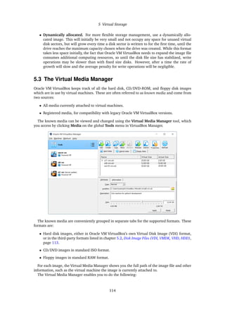 5 Virtual Storage
• Dynamically allocated. For more flexible storage management, use a dynamically allo-
cated image. This will initially be very small and not occupy any space for unused virtual
disk sectors, but will grow every time a disk sector is written to for the first time, until the
drive reaches the maximum capacity chosen when the drive was created. While this format
takes less space initially, the fact that Oracle VM VirtualBox needs to expand the image file
consumes additional computing resources, so until the disk file size has stabilized, write
operations may be slower than with fixed size disks. However, after a time the rate of
growth will slow and the average penalty for write operations will be negligible.
5.3 The Virtual Media Manager
Oracle VM VirtualBox keeps track of all the hard disk, CD/DVD-ROM, and floppy disk images
which are in use by virtual machines. These are often referred to as known media and come from
two sources:
• All media currently attached to virtual machines.
• Registered media, for compatibility with legacy Oracle VM VirtualBox versions.
The known media can be viewed and changed using the Virtual Media Manager tool, which
you access by clicking Media on the global Tools menu in VirtualBox Manager.
The known media are conveniently grouped in separate tabs for the supported formats. These
formats are:
• Hard disk images, either in Oracle VM VirtualBox’s own Virtual Disk Image (VDI) format,
or in the third-party formats listed in chapter 5.2, Disk Image Files (VDI, VMDK, VHD, HDD),
page 113.
• CD/DVD images in standard ISO format.
• Floppy images in standard RAW format.
For each image, the Virtual Media Manager shows you the full path of the image file and other
information, such as the virtual machine the image is currently attached to.
The Virtual Media Manager enables you to do the following:
114
 