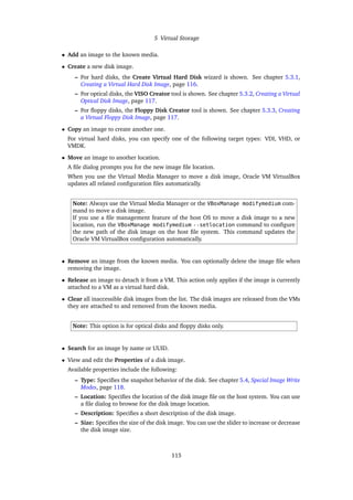 5 Virtual Storage
• Add an image to the known media.
• Create a new disk image.
– For hard disks, the Create Virtual Hard Disk wizard is shown. See chapter 5.3.1,
Creating a Virtual Hard Disk Image, page 116.
– For optical disks, the VISO Creator tool is shown. See chapter 5.3.2, Creating a Virtual
Optical Disk Image, page 117.
– For floppy disks, the Floppy Disk Creator tool is shown. See chapter 5.3.3, Creating
a Virtual Floppy Disk Image, page 117.
• Copy an image to create another one.
For virtual hard disks, you can specify one of the following target types: VDI, VHD, or
VMDK.
• Move an image to another location.
A file dialog prompts you for the new image file location.
When you use the Virtual Media Manager to move a disk image, Oracle VM VirtualBox
updates all related configuration files automatically.
Note: Always use the Virtual Media Manager or the VBoxManage modifymedium com-
mand to move a disk image.
If you use a file management feature of the host OS to move a disk image to a new
location, run the VBoxManage modifymedium --setlocation command to configure
the new path of the disk image on the host file system. This command updates the
Oracle VM VirtualBox configuration automatically.
• Remove an image from the known media. You can optionally delete the image file when
removing the image.
• Release an image to detach it from a VM. This action only applies if the image is currently
attached to a VM as a virtual hard disk.
• Clear all inaccessible disk images from the list. The disk images are released from the VMs
they are attached to and removed from the known media.
Note: This option is for optical disks and floppy disks only.
• Search for an image by name or UUID.
• View and edit the Properties of a disk image.
Available properties include the following:
– Type: Specifies the snapshot behavior of the disk. See chapter 5.4, Special Image Write
Modes, page 118.
– Location: Specifies the location of the disk image file on the host system. You can use
a file dialog to browse for the disk image location.
– Description: Specifies a short description of the disk image.
– Size: Specifies the size of the disk image. You can use the slider to increase or decrease
the disk image size.
115
 