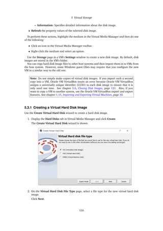 5 Virtual Storage
– Information: Specifies detailed information about the disk image.
• Refresh the property values of the selected disk image.
To perform these actions, highlight the medium in the Virtual Media Manager and then do one
of the following:
• Click an icon in the Virtual Media Manager toolbar.
• Right-click the medium and select an option.
Use the Storage page in a VM’s Settings window to create a new disk image. By default, disk
images are stored in the VM’s folder.
You can copy hard disk image files to other host systems and then import them in to VMs from
the host system. However, some Windows guest OSes may require that you configure the new
VM in a similar way to the old one.
Note: Do not simply make copies of virtual disk images. If you import such a second
copy into a VM, Oracle VM VirtualBox issues an error because Oracle VM VirtualBox
assigns a universally unique identifier (UUID) to each disk image to ensure that it is
only used one time. See chapter 5.6, Cloning Disk Images, page 121. Also, if you
want to copy a VM to another system, use the Oracle VM VirtualBox import and export
features. See chapter 1.15, Importing and Exporting Virtual Machines, page 30.
5.3.1 Creating a Virtual Hard Disk Image
Use the Create Virtual Hard Disk wizard to create a hard disk image.
1. Display the Hard Disks tab in Virtual Media Manager and click Create.
The Create Virtual Hard Disk wizard is shown.
2. On the Virtual Hard Disk File Type page, select a file type for the new virtual hard disk
image.
Click Next.
116
 
