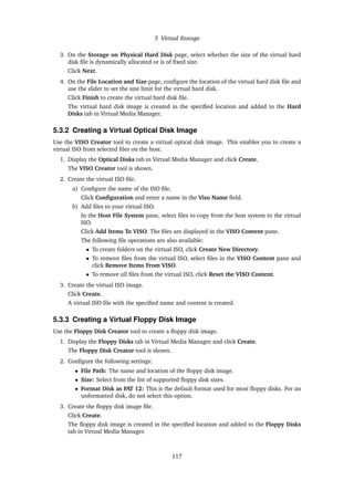 5 Virtual Storage
3. On the Storage on Physical Hard Disk page, select whether the size of the virtual hard
disk file is dynamically allocated or is of fixed size.
Click Next.
4. On the File Location and Size page, configure the location of the virtual hard disk file and
use the slider to set the size limit for the virtual hard disk.
Click Finish to create the virtual hard disk file.
The virtual hard disk image is created in the specified location and added to the Hard
Disks tab in Virtual Media Manager.
5.3.2 Creating a Virtual Optical Disk Image
Use the VISO Creator tool to create a virtual optical disk image. This enables you to create a
virtual ISO from selected files on the host.
1. Display the Optical Disks tab in Virtual Media Manager and click Create.
The VISO Creator tool is shown.
2. Create the virtual ISO file.
a) Configure the name of the ISO file.
Click Configuration and enter a name in the Viso Name field.
b) Add files to your virtual ISO.
In the Host File System pane, select files to copy from the host system to the virtual
ISO.
Click Add Items To VISO. The files are displayed in the VISO Content pane.
The following file operations are also available:
• To create folders on the virtual ISO, click Create New Directory.
• To remove files from the virtual ISO, select files in the VISO Content pane and
click Remove Items From VISO.
• To remove all files from the virtual ISO, click Reset the VISO Content.
3. Create the virtual ISO image.
Click Create.
A virtual ISO file with the specified name and content is created.
5.3.3 Creating a Virtual Floppy Disk Image
Use the Floppy Disk Creator tool to create a floppy disk image.
1. Display the Floppy Disks tab in Virtual Media Manager and click Create.
The Floppy Disk Creator tool is shown.
2. Configure the following settings:
• File Path: The name and location of the floppy disk image.
• Size: Select from the list of supported floppy disk sizes.
• Format Disk as FAT 12: This is the default format used for most floppy disks. For an
unformatted disk, do not select this option.
3. Create the floppy disk image file.
Click Create.
The floppy disk image is created in the specified location and added to the Floppy Disks
tab in Virtual Media Manager.
117
 