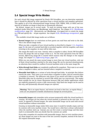 5 Virtual Storage
5.4 Special Image Write Modes
For each virtual disk image supported by Oracle VM VirtualBox, you can determine separately
how it should be affected by write operations from a virtual machine and snapshot operations.
This applies to all of the aforementioned image formats (VDI, VMDK, VHD, or HDD) and irre-
spective of whether an image is fixed-size or dynamically allocated.
By default, images are in normal mode. To mark an existing image with one of the non-
standard modes listed below, use VBoxManage modifymedium. See chapter 8.31, VBoxManage
modifymedium, page 261. Alternatively, use VBoxManage storageattach to attach the image
to a VM and specify the --mtype argument. See chapter 8.26, VBoxManage storageattach, page
250.
The available virtual disk image modes are as follows:
• Normal images have no restrictions on how guests can read from and write to the disk.
This is the default image mode.
When you take a snapshot of your virtual machine as described in chapter 1.11, Snapshots,
page 24, the state of a normal hard disk is recorded together with the snapshot, and when
reverting to the snapshot, its state will be fully reset.
The image file itself is not reset. Instead, when a snapshot is taken, Oracle VM VirtualBox
freezes the image file and no longer writes to it. For the write operations from the VM, a
second, differencing image file is created which receives only the changes to the original
image. See chapter 5.5, Differencing Images, page 119.
While you can attach the same normal image to more than one virtual machine, only one
of these virtual machines attached to the same image file can be executed simultaneously,
as otherwise there would be conflicts if several machines write to the same image file.
• Write-through hard disks are completely unaffected by snapshots. Their state is not saved
when a snapshot is taken, and not restored when a snapshot is restored.
• Shareable hard disks are a variant of write-through hard disks. In principle they behave
exactly the same. Their state is not saved when a snapshot is taken, and not restored when
a snapshot is restored. The difference only shows if you attach such disks to several VMs.
Shareable disks may be attached to several VMs which may run concurrently. This makes
them suitable for use by cluster filesystems between VMs and similar applications which
are explicitly prepared to access a disk concurrently. Only fixed size images can be used in
this way, and dynamically allocated images are rejected.
Warning: This is an expert feature, and misuse can lead to data loss, as regular filesys-
tems are not prepared to handle simultaneous changes by several parties.
• Immutable images only remember write accesses temporarily while the virtual machine is
running. All changes are lost when the virtual machine is powered on the next time. As a
result, as opposed to Normal images, the same immutable image can be used with several
virtual machines without restrictions.
Creating an immutable image makes little sense since it would be initially empty and lose
its contents with every machine restart. You would have a disk that is always unformatted
when the machine starts up. Instead, you can first create a normal image and then later
mark it as immutable when you decide that the contents are useful.
If you take a snapshot of a machine with immutable images, then on every machine power-
up, those images are reset to the state of the last (current) snapshot, instead of the state of
the original immutable image.
118
 