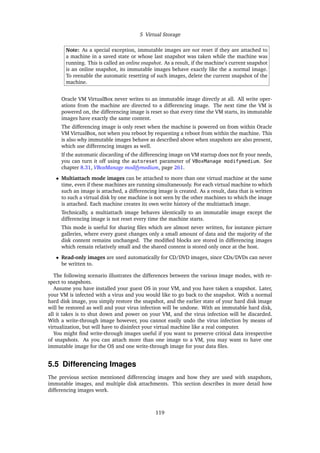 5 Virtual Storage
Note: As a special exception, immutable images are not reset if they are attached to
a machine in a saved state or whose last snapshot was taken while the machine was
running. This is called an online snapshot. As a result, if the machine’s current snapshot
is an online snapshot, its immutable images behave exactly like the a normal image.
To reenable the automatic resetting of such images, delete the current snapshot of the
machine.
Oracle VM VirtualBox never writes to an immutable image directly at all. All write oper-
ations from the machine are directed to a differencing image. The next time the VM is
powered on, the differencing image is reset so that every time the VM starts, its immutable
images have exactly the same content.
The differencing image is only reset when the machine is powered on from within Oracle
VM VirtualBox, not when you reboot by requesting a reboot from within the machine. This
is also why immutable images behave as described above when snapshots are also present,
which use differencing images as well.
If the automatic discarding of the differencing image on VM startup does not fit your needs,
you can turn it off using the autoreset parameter of VBoxManage modifymedium. See
chapter 8.31, VBoxManage modifymedium, page 261.
• Multiattach mode images can be attached to more than one virtual machine at the same
time, even if these machines are running simultaneously. For each virtual machine to which
such an image is attached, a differencing image is created. As a result, data that is written
to such a virtual disk by one machine is not seen by the other machines to which the image
is attached. Each machine creates its own write history of the multiattach image.
Technically, a multiattach image behaves identically to an immutable image except the
differencing image is not reset every time the machine starts.
This mode is useful for sharing files which are almost never written, for instance picture
galleries, where every guest changes only a small amount of data and the majority of the
disk content remains unchanged. The modified blocks are stored in differencing images
which remain relatively small and the shared content is stored only once at the host.
• Read-only images are used automatically for CD/DVD images, since CDs/DVDs can never
be written to.
The following scenario illustrates the differences between the various image modes, with re-
spect to snapshots.
Assume you have installed your guest OS in your VM, and you have taken a snapshot. Later,
your VM is infected with a virus and you would like to go back to the snapshot. With a normal
hard disk image, you simply restore the snapshot, and the earlier state of your hard disk image
will be restored as well and your virus infection will be undone. With an immutable hard disk,
all it takes is to shut down and power on your VM, and the virus infection will be discarded.
With a write-through image however, you cannot easily undo the virus infection by means of
virtualization, but will have to disinfect your virtual machine like a real computer.
You might find write-through images useful if you want to preserve critical data irrespective
of snapshots. As you can attach more than one image to a VM, you may want to have one
immutable image for the OS and one write-through image for your data files.
5.5 Differencing Images
The previous section mentioned differencing images and how they are used with snapshots,
immutable images, and multiple disk attachments. This section describes in more detail how
differencing images work.
119
 