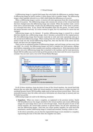 5 Virtual Storage
A differencing image is a special disk image that only holds the differences to another image.
A differencing image by itself is useless, it must always refer to another image. The differencing
image is then typically referred to as a child, which holds the differences to its parent.
When a differencing image is active, it receives all write operations from the virtual machine
instead of its parent. The differencing image only contains the sectors of the virtual hard disk
that have changed since the differencing image was created. When the machine reads a sector
from such a virtual hard disk, it looks into the differencing image first. If the sector is present,
it is returned from there. If not, Oracle VM VirtualBox looks into the parent. In other words,
the parent becomes read-only. It is never written to again, but it is read from if a sector has not
changed.
Differencing images can be chained. If another differencing image is created for a virtual
disk that already has a differencing image, then it becomes a grandchild of the original parent.
The first differencing image then becomes read-only as well, and write operations only go to
the second-level differencing image. When reading from the virtual disk, Oracle VM VirtualBox
needs to look into the second differencing image first, then into the first if the sector was not
found, and then into the original image.
There can be an unlimited number of differencing images, and each image can have more than
one child. As a result, the differencing images can form a complex tree with parents, siblings,
and children, depending on how complex your machine configuration is. Write operations always
go to the one active differencing image that is attached to the machine, and for read operations,
Oracle VM VirtualBox may need to look up all the parents in the chain until the sector in question
is found. You can view such a tree in the Virtual Media Manager.
In all of these situations, from the point of view of the virtual machine, the virtual hard disk
behaves like any other disk. While the virtual machine is running, there is a slight run-time I/O
overhead because Oracle VM VirtualBox might need to look up sectors several times. This is not
noticeable however since the tables with sector information are always kept in memory and can
be looked up quickly.
Differencing images are used in the following situations:
• Snapshots. When you create a snapshot, as explained in the previous section, Oracle
VM VirtualBox freezes the images attached to the virtual machine and creates differencing
images for each image that is not in write-through mode. From the point of view of the
virtual machine, the virtual disks continue to operate before, but all write operations go
into the differencing images. Each time you create another snapshot, for each hard disk
attachment, another differencing image is created and attached, forming a chain or tree.
In the above screenshot, you see that the original disk image is now attached to a snapshot,
representing the state of the disk when the snapshot was taken.
120
 