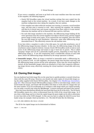 5 Virtual Storage
If you restore a snapshot, and want to go back to the exact machine state that was stored
in the snapshot, the following happens:
– Oracle VM VirtualBox copies the virtual machine settings that were copied into the
snapshot back to the virtual machine. As a result, if you have made changes to the
machine configuration since taking the snapshot, they are undone.
– If the snapshot was taken while the machine was running, it contains a saved machine
state, and that state is restored as well. After restoring the snapshot, the machine
will then be in Saved state and resume execution from there when it is next started.
Otherwise the machine will be in Powered Off state and do a full boot.
– For each disk image attached to the machine, the differencing image holding all the
write operations since the current snapshot was taken is thrown away, and the original
parent image is made active again. If you restored the root snapshot, then this will be
the root disk image for each attachment. Otherwise, some other differencing image
descended from it. This effectively restores the old machine state.
If you later delete a snapshot in order to free disk space, for each disk attachment, one of
the differencing images becomes obsolete. In this case, the differencing image of the disk
attachment cannot simply be deleted. Instead, Oracle VM VirtualBox needs to look at each
sector of the differencing image and needs to copy it back into its parent. This is called
“merging” images and can be a potentially lengthy process, depending on how large the
differencing image is. It can also temporarily need a considerable amount of extra disk
space, before the differencing image obsoleted by the merge operation is deleted.
• Immutable images. When an image is switched to immutable mode, a differencing im-
age is created as well. As with snapshots, the parent image then becomes read-only, and
the differencing image receives all the write operations. Every time the virtual machine is
started, all the immutable images which are attached to it have their respective differenc-
ing image thrown away, effectively resetting the virtual machine’s virtual disk with every
restart.
5.6 Cloning Disk Images
You can duplicate hard disk image files on the same host to quickly produce a second virtual ma-
chine with the same OS setup. However, you should only make copies of virtual disk images us-
ing the utility supplied with Oracle VM VirtualBox. See chapter 8.32, VBoxManage clonemedium,
page 263. This is because Oracle VM VirtualBox assigns a UUID to each disk image, which is also
stored inside the image, and Oracle VM VirtualBox will refuse to work with two images that use
the same number. If you do accidentally try to reimport a disk image which you copied normally,
you can make a second copy using the VBoxManage clonevm command and import that instead.
Note that Linux distributions identify the boot hard disk from the ID of the drive. The ID Oracle
VM VirtualBox reports for a drive is determined from the UUID of the virtual disk image. So if
you clone a disk image and try to boot the copied image the guest might not be able to determine
its own boot disk as the UUID changed. In this case you have to adapt the disk ID in your boot
loader script, for example /boot/grub/menu.lst. The disk ID looks like the following:
scsi-SATA_VBOX_HARDDISK_VB5cfdb1e2-c251e503
The ID for the copied image can be determined as follows:
hdparm -i /dev/sda
121
 