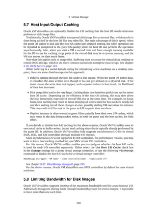 5 Virtual Storage
5.7 Host Input/Output Caching
Oracle VM VirtualBox can optionally disable the I/O caching that the host OS would otherwise
perform on disk image files.
Traditionally, Oracle VM VirtualBox has opened disk image files as normal files, which results in
them being cached by the host OS like any other file. The main advantage of this is speed: when
the guest OS writes to disk and the host OS cache uses delayed writing, the write operation can
be reported as completed to the guest OS quickly while the host OS can perform the operation
asynchronously. Also, when you start a VM a second time and have enough memory available
for the OS to use for caching, large parts of the virtual disk may be in system memory, and the
VM can access the data much faster.
Note that this applies only to image files. Buffering does not occur for virtual disks residing on
remote iSCSI storage, which is the more common scenario in enterprise-class setups. See chapter
5.10, iSCSI Servers, page 124.
While buffering is a useful default setting for virtualizing a few machines on a desktop com-
puter, there are some disadvantages to this approach:
• Delayed writing through the host OS cache is less secure. When the guest OS writes data,
it considers the data written even though it has not yet arrived on a physical disk. If for
some reason the write does not happen, such as power failure or host crash, the likelihood
of data loss increases.
• Disk image files tend to be very large. Caching them can therefore quickly use up the entire
host OS cache. Depending on the efficiency of the host OS caching, this may slow down
the host immensely, especially if several VMs run at the same time. For example, on Linux
hosts, host caching may result in Linux delaying all writes until the host cache is nearly full
and then writing out all these changes at once, possibly stalling VM execution for minutes.
This can result in I/O errors in the guest as I/O requests time out there.
• Physical memory is often wasted as guest OSes typically have their own I/O caches, which
may result in the data being cached twice, in both the guest and the host caches, for little
effect.
If you decide to disable host I/O caching for the above reasons, Oracle VM VirtualBox uses its
own small cache to buffer writes, but no read caching since this is typically already performed by
the guest OS. In addition, Oracle VM VirtualBox fully supports asynchronous I/O for its virtual
SATA, SCSI, and SAS controllers through multiple I/O threads.
Since asynchronous I/O is not supported by IDE controllers, for performance reasons, you may
want to leave host caching enabled for your VM’s virtual IDE controllers.
For this reason, Oracle VM VirtualBox enables you to configure whether the host I/O cache
is used for each I/O controller separately. Either select the Use Host I/O Cache check box
in the Storage settings for a given virtual storage controller, or use the following VBoxManage
command to disable the host I/O cache for a virtual storage controller:
VBoxManage storagectl "VM name" --name <controllername> --hostiocache off
See chapter 8.27, VBoxManage storagectl, page 255.
For the above reasons, Oracle VM VirtualBox uses SATA controllers by default for new virtual
machines.
5.8 Limiting Bandwidth for Disk Images
Oracle VM VirtualBox supports limiting of the maximum bandwidth used for asynchronous I/O.
Additionally it supports sharing limits through bandwidth groups for several images. It is possible
to have more than one such limit.
122
 