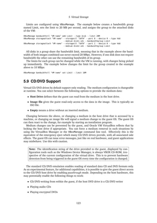 5 Virtual Storage
Limits are configured using VBoxManage. The example below creates a bandwidth group
named Limit, sets the limit to 20 MB per second, and assigns the group to the attached disks
of the VM:
VBoxManage bandwidthctl "VM name" add Limit --type disk --limit 20M
VBoxManage storageattach "VM name" --storagectl "SATA" --port 0 --device 0 --type hdd
--medium disk1.vdi --bandwidthgroup Limit
VBoxManage storageattach "VM name" --storagectl "SATA" --port 1 --device 0 --type hdd
--medium disk2.vdi --bandwidthgroup Limit
All disks in a group share the bandwidth limit, meaning that in the example above the band-
width of both images combined can never exceed 20 MBps. However, if one disk does not require
bandwidth the other can use the remaining bandwidth of its group.
The limits for each group can be changed while the VM is running, with changes being picked
up immediately. The example below changes the limit for the group created in the example
above to 10 MBps:
VBoxManage bandwidthctl "VM name" set Limit --limit 10M
5.9 CD/DVD Support
Virtual CD/DVD drives by default support only reading. The medium configuration is changeable
at runtime. You can select between the following options to provide the medium data:
• Host Drive defines that the guest can read from the medium in the host drive.
• Image file gives the guest read-only access to the data in the image. This is typically an
ISO file.
• Empty means a drive without an inserted medium.
Changing between the above, or changing a medium in the host drive that is accessed by a
machine, or changing an image file will signal a medium change to the guest OS. The guest OS
can then react to the change, for example by starting an installation program.
Medium changes can be prevented by the guest, and Oracle VM VirtualBox reflects that by
locking the host drive if appropriate. You can force a medium removal in such situations by
using the VirtualBox Manager or the VBoxManage command line tool. Effectively this is the
equivalent of the emergency eject which many CD/DVD drives provide, with all associated side
effects. The guest OS can issue error messages, just like on real hardware, and guest applications
may misbehave. Use this with caution.
Note: The identification string of the drive provided to the guest, displayed by con-
figuration tools such as the Windows Device Manager, is always VBOX CD-ROM, irre-
spective of the current configuration of the virtual drive. This is to prevent hardware
detection from being triggered in the guest OS every time the configuration is changed.
The standard CD/DVD emulation enables reading of standard data CD and DVD formats only.
As an experimental feature, for additional capabilities, it is possible to give the guest direct access
to the CD/DVD host drive by enabling passthrough mode. Depending on the host hardware, this
may potentially enable the following things to work:
• CD/DVD writing from within the guest, if the host DVD drive is a CD/DVD writer
• Playing audio CDs
• Playing encrypted DVDs
123
 