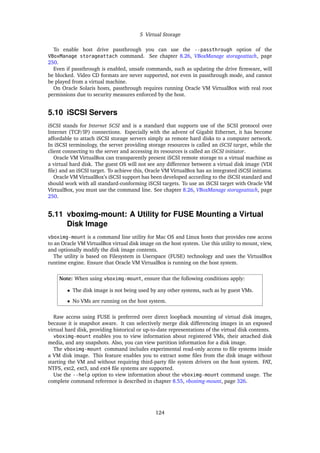 5 Virtual Storage
To enable host drive passthrough you can use the --passthrough option of the
VBoxManage storageattach command. See chapter 8.26, VBoxManage storageattach, page
250.
Even if passthrough is enabled, unsafe commands, such as updating the drive firmware, will
be blocked. Video CD formats are never supported, not even in passthrough mode, and cannot
be played from a virtual machine.
On Oracle Solaris hosts, passthrough requires running Oracle VM VirtualBox with real root
permissions due to security measures enforced by the host.
5.10 iSCSI Servers
iSCSI stands for Internet SCSI and is a standard that supports use of the SCSI protocol over
Internet (TCP/IP) connections. Especially with the advent of Gigabit Ethernet, it has become
affordable to attach iSCSI storage servers simply as remote hard disks to a computer network.
In iSCSI terminology, the server providing storage resources is called an iSCSI target, while the
client connecting to the server and accessing its resources is called an iSCSI initiator.
Oracle VM VirtualBox can transparently present iSCSI remote storage to a virtual machine as
a virtual hard disk. The guest OS will not see any difference between a virtual disk image (VDI
file) and an iSCSI target. To achieve this, Oracle VM VirtualBox has an integrated iSCSI initiator.
Oracle VM VirtualBox’s iSCSI support has been developed according to the iSCSI standard and
should work with all standard-conforming iSCSI targets. To use an iSCSI target with Oracle VM
VirtualBox, you must use the command line. See chapter 8.26, VBoxManage storageattach, page
250.
5.11 vboximg-mount: A Utility for FUSE Mounting a Virtual
Disk Image
vboximg-mount is a command line utility for Mac OS and Linux hosts that provides raw access
to an Oracle VM VirtualBox virtual disk image on the host system. Use this utility to mount, view,
and optionally modify the disk image contents.
The utility is based on Filesystem in Userspace (FUSE) technology and uses the VirtualBox
runtime engine. Ensure that Oracle VM VirtualBox is running on the host system.
Note: When using vboximg-mount, ensure that the following conditions apply:
• The disk image is not being used by any other systems, such as by guest VMs.
• No VMs are running on the host system.
Raw access using FUSE is preferred over direct loopback mounting of virtual disk images,
because it is snapshot aware. It can selectively merge disk differencing images in an exposed
virtual hard disk, providing historical or up-to-date representations of the virtual disk contents.
vboximg-mount enables you to view information about registered VMs, their attached disk
media, and any snapshots. Also, you can view partition information for a disk image.
The vboximg-mount command includes experimental read-only access to file systems inside
a VM disk image. This feature enables you to extract some files from the disk image without
starting the VM and without requiring third-party file system drivers on the host system. FAT,
NTFS, ext2, ext3, and ext4 file systems are supported.
Use the --help option to view information about the vboximg-mount command usage. The
complete command reference is described in chapter 8.55, vboximg-mount, page 326.
124
 