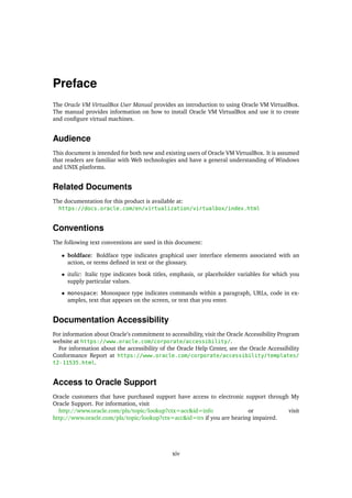 Preface
The Oracle VM VirtualBox User Manual provides an introduction to using Oracle VM VirtualBox.
The manual provides information on how to install Oracle VM VirtualBox and use it to create
and configure virtual machines.
Audience
This document is intended for both new and existing users of Oracle VM VirtualBox. It is assumed
that readers are familiar with Web technologies and have a general understanding of Windows
and UNIX platforms.
Related Documents
The documentation for this product is available at:
https://docs.oracle.com/en/virtualization/virtualbox/index.html
Conventions
The following text conventions are used in this document:
• boldface: Boldface type indicates graphical user interface elements associated with an
action, or terms defined in text or the glossary.
• italic: Italic type indicates book titles, emphasis, or placeholder variables for which you
supply particular values.
• monospace: Monospace type indicates commands within a paragraph, URLs, code in ex-
amples, text that appears on the screen, or text that you enter.
Documentation Accessibility
For information about Oracle’s commitment to accessibility, visit the Oracle Accessibility Program
website at https://www.oracle.com/corporate/accessibility/.
For information about the accessibility of the Oracle Help Center, see the Oracle Accessibility
Conformance Report at https://www.oracle.com/corporate/accessibility/templates/
t2-11535.html.
Access to Oracle Support
Oracle customers that have purchased support have access to electronic support through My
Oracle Support. For information, visit
http://www.oracle.com/pls/topic/lookup?ctx=acc&id=info or visit
http://www.oracle.com/pls/topic/lookup?ctx=acc&id=trs if you are hearing impaired.
xiv
 