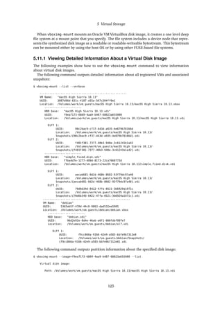 5 Virtual Storage
When vboximg-mount mounts an Oracle VM VirtualBox disk image, it creates a one level deep
file system at a mount point that you specify. The file system includes a device node that repre-
sents the synthesized disk image as a readable or readable-writeable bytestream. This bytestream
can be mounted either by using the host OS or by using other FUSE-based file systems.
5.11.1 Viewing Detailed Information About a Virtual Disk Image
The following examples show how to use the vboximg-mount command to view information
about virtual disk images.
The following command outputs detailed information about all registered VMs and associated
snapshots:
$ vboximg-mount --list --verbose
------------------------------------------------------
VM Name: "macOS High Sierra 10.13"
UUID: 3887d96d-831c-4187-a55a-567c504ff0e1
Location: /Volumes/work/vm_guests/macOS High Sierra 10.13/macOS High Sierra 10.13.vbox
-----------------------
HDD base: "macOS High Sierra 10.13.vdi"
UUID: f9ea7173-6869-4aa9-b487-68023a655980
Location: /Volumes/work/vm_guests/macOS High Sierra 10.13/macOS High Sierra 10.13.vdi
Diff 1:
UUID: 98c2bac9-cf37-443d-a935-4e879b70166d
Location: /Volumes/work/vm_guests/macOS High Sierra 10.13/
Snapshots/{98c2bac9-cf37-443d-a935-4e879b70166d}.vdi
Diff 2:
UUID: f401f381-7377-40b3-948e-3c61241b1a42
Location: /Volumes/work/vm_guests/macOS High Sierra 10.13/
Snapshots/{f401f381-7377-40b3-948e-3c61241b1a42}.vdi
-----------------------
HDD base: "simple_fixed_disk.vdi"
UUID: ffba4d7e-1277-489d-8173-22ca7660773d
Location: /Volumes/work/vm_guests/macOS High Sierra 10.13/simple_fixed_disk.vdi
Diff 1:
UUID: aecab681-0d2d-468b-8682-93f79dc97a48
Location: /Volumes/work/vm_guests/macOS High Sierra 10.13/
Snapshots/{aecab681-0d2d-468b-8682-93f79dc97a48}.vdi
Diff 2:
UUID: 70d6b34d-8422-47fa-8521-3b6929a1971c
Location: /Volumes/work/vm_guests/macOS High Sierra 10.13/
Snapshots/{70d6b34d-8422-47fa-8521-3b6929a1971c}.vdi
------------------------------------------------------
VM Name: "debian"
UUID: 5365ab5f-470d-44c0-9863-dad532ee5905
Location: /Volumes/work/vm_guests/debian/debian.vbox
-----------------------
HDD base: "debian.vdi"
UUID: 96d2e92e-0d4e-46ab-a0f1-008fdbf997e7
Location: /Volumes/work/vm_guests/debian/ol7.vdi
Diff 1:
UUID: f9cc866a-9166-42e9-a503-bbfe9b7312e8
Location: /Volumes/work/vm_guests/debian/Snapshots/
{f9cc866a-9166-42e9-a503-bbfe9b7312e8}.vdi
The following command outputs partition information about the specified disk image:
$ vboximg-mount --image=f9ea7173-6869-4aa9-b487-68023a655980 --list
Virtual disk image:
Path: /Volumes/work/vm_guests/macOS High Sierra 10.13/macOS High Sierra 10.13.vdi
125
 