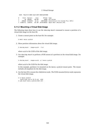 5 Virtual Storage
UUID: f9ea7173-6869-4aa9-b487-68023a655980
# Start Sectors Size Offset Type
1 40 409599 199.9M 20480 EFI System
2 409640 67453071 32.1G 209735680 Hierarchical File System Plus (HFS+)
3 67862712 1269535 107.8M 34745708544 Apple Boot (Recovery HD)
5.11.2 Mounting a Virtual Disk Image
The following steps show how to use the vboximg-mount command to mount a partition of a
virtual disk image on the host OS.
1. Create a mount point on the host OS. For example:
$ mkdir macos_sysdisk
2. Show partition information about the virtual disk image.
$ vboximg-mount --image=<uuid> --list
where uuid is the UUID of the disk image.
3. Use vboximg-mount to perform a FUSE mount of a partition on the virtual disk image. For
example:
$ vboximg-mount --image=<uuid> -p 2 macos_sysdisk
where uuid is the UUID for the disk image.
In this example, partition 2 is mounted on the macos_sysdisk mount point. The mount
includes all snapshots for the disk image.
4. Use the host OS to mount the vhdd device node. The FUSE-mounted device node represents
the virtual disk image.
$ ls macos_sysdisk
macOS High Sierra 10.13.vdi vhdd
$ sudo mount macos_sysdisk/vhdd /mnt
126
 