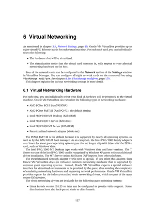 6 Virtual Networking
As mentioned in chapter 3.9, Network Settings, page 80, Oracle VM VirtualBox provides up to
eight virtual PCI Ethernet cards for each virtual machine. For each such card, you can individually
select the following:
• The hardware that will be virtualized.
• The virtualization mode that the virtual card operates in, with respect to your physical
networking hardware on the host.
Four of the network cards can be configured in the Network section of the Settings window
in VirtualBox Manager. You can configure all eight network cards on the command line using
VBoxManage modifyvm. See chapter 8.10, VBoxManage modifyvm, page 179.
This chapter explains the various networking settings in more detail.
6.1 Virtual Networking Hardware
For each card, you can individually select what kind of hardware will be presented to the virtual
machine. Oracle VM VirtualBox can virtualize the following types of networking hardware:
• AMD PCNet PCI II (Am79C970A)
• AMD PCNet FAST III (Am79C973), the default setting
• Intel PRO/1000 MT Desktop (82540EM)
• Intel PRO/1000 T Server (82543GC)
• Intel PRO/1000 MT Server (82545EM)
• Paravirtualized network adapter (virtio-net)
The PCNet FAST III is the default because it is supported by nearly all operating systems, as
well as by the GNU GRUB boot manager. As an exception, the Intel PRO/1000 family adapters
are chosen for some guest operating system types that no longer ship with drivers for the PCNet
card, such as Windows Vista.
The Intel PRO/1000 MT Desktop type works with Windows Vista and later versions. The T
Server variant of the Intel PRO/1000 card is recognized by Windows XP guests without additional
driver installation. The MT Server variant facilitates OVF imports from other platforms.
The Paravirtualized network adapter (virtio-net) is special. If you select this adapter, then
Oracle VM VirtualBox does not virtualize common networking hardware that is supported by
common guest operating systems. Instead, Oracle VM VirtualBox expects a special software
interface for virtualized environments to be provided by the guest, thus avoiding the complexity
of emulating networking hardware and improving network performance. Oracle VM VirtualBox
provides support for the industry-standard virtio networking drivers, which are part of the open
source KVM project.
The virtio networking drivers are available for the following guest operating systems:
• Linux kernels version 2.6.25 or later can be configured to provide virtio support. Some
distributions have also back-ported virtio to older kernels.
127
 