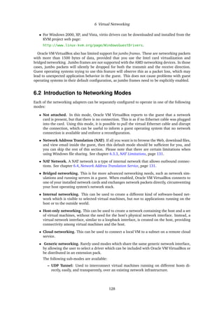 6 Virtual Networking
• For Windows 2000, XP, and Vista, virtio drivers can be downloaded and installed from the
KVM project web page:
http://www.linux-kvm.org/page/WindowsGuestDrivers.
Oracle VM VirtualBox also has limited support for jumbo frames. These are networking packets
with more than 1500 bytes of data, provided that you use the Intel card virtualization and
bridged networking. Jumbo frames are not supported with the AMD networking devices. In those
cases, jumbo packets will silently be dropped for both the transmit and the receive direction.
Guest operating systems trying to use this feature will observe this as a packet loss, which may
lead to unexpected application behavior in the guest. This does not cause problems with guest
operating systems in their default configuration, as jumbo frames need to be explicitly enabled.
6.2 Introduction to Networking Modes
Each of the networking adapters can be separately configured to operate in one of the following
modes:
• Not attached. In this mode, Oracle VM VirtualBox reports to the guest that a network
card is present, but that there is no connection. This is as if no Ethernet cable was plugged
into the card. Using this mode, it is possible to pull the virtual Ethernet cable and disrupt
the connection, which can be useful to inform a guest operating system that no network
connection is available and enforce a reconfiguration.
• Network Address Translation (NAT). If all you want is to browse the Web, download files,
and view email inside the guest, then this default mode should be sufficient for you, and
you can skip the rest of this section. Please note that there are certain limitations when
using Windows file sharing. See chapter 6.3.3, NAT Limitations, page 131.
• NAT Network. A NAT network is a type of internal network that allows outbound connec-
tions. See chapter 6.4, Network Address Translation Service, page 131.
• Bridged networking. This is for more advanced networking needs, such as network sim-
ulations and running servers in a guest. When enabled, Oracle VM VirtualBox connects to
one of your installed network cards and exchanges network packets directly, circumventing
your host operating system’s network stack.
• Internal networking. This can be used to create a different kind of software-based net-
work which is visible to selected virtual machines, but not to applications running on the
host or to the outside world.
• Host-only networking. This can be used to create a network containing the host and a set
of virtual machines, without the need for the host’s physical network interface. Instead, a
virtual network interface, similar to a loopback interface, is created on the host, providing
connectivity among virtual machines and the host.
• Cloud networking. This can be used to connect a local VM to a subnet on a remote cloud
service.
• Generic networking. Rarely used modes which share the same generic network interface,
by allowing the user to select a driver which can be included with Oracle VM VirtualBox or
be distributed in an extension pack.
The following sub-modes are available:
– UDP Tunnel: Used to interconnect virtual machines running on different hosts di-
rectly, easily, and transparently, over an existing network infrastructure.
128
 