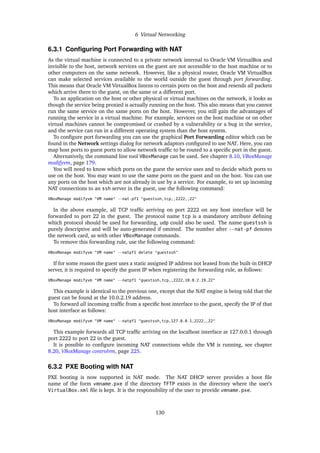 6 Virtual Networking
6.3.1 Configuring Port Forwarding with NAT
As the virtual machine is connected to a private network internal to Oracle VM VirtualBox and
invisible to the host, network services on the guest are not accessible to the host machine or to
other computers on the same network. However, like a physical router, Oracle VM VirtualBox
can make selected services available to the world outside the guest through port forwarding.
This means that Oracle VM VirtualBox listens to certain ports on the host and resends all packets
which arrive there to the guest, on the same or a different port.
To an application on the host or other physical or virtual machines on the network, it looks as
though the service being proxied is actually running on the host. This also means that you cannot
run the same service on the same ports on the host. However, you still gain the advantages of
running the service in a virtual machine. For example, services on the host machine or on other
virtual machines cannot be compromised or crashed by a vulnerability or a bug in the service,
and the service can run in a different operating system than the host system.
To configure port forwarding you can use the graphical Port Forwarding editor which can be
found in the Network settings dialog for network adaptors configured to use NAT. Here, you can
map host ports to guest ports to allow network traffic to be routed to a specific port in the guest.
Alternatively, the command line tool VBoxManage can be used. See chapter 8.10, VBoxManage
modifyvm, page 179.
You will need to know which ports on the guest the service uses and to decide which ports to
use on the host. You may want to use the same ports on the guest and on the host. You can use
any ports on the host which are not already in use by a service. For example, to set up incoming
NAT connections to an ssh server in the guest, use the following command:
VBoxManage modifyvm "VM name" --nat-pf1 "guestssh,tcp,,2222,,22"
In the above example, all TCP traffic arriving on port 2222 on any host interface will be
forwarded to port 22 in the guest. The protocol name tcp is a mandatory attribute defining
which protocol should be used for forwarding, udp could also be used. The name guestssh is
purely descriptive and will be auto-generated if omitted. The number after --nat-pf denotes
the network card, as with other VBoxManage commands.
To remove this forwarding rule, use the following command:
VBoxManage modifyvm "VM name" --natpf1 delete "guestssh"
If for some reason the guest uses a static assigned IP address not leased from the built-in DHCP
server, it is required to specify the guest IP when registering the forwarding rule, as follows:
VBoxManage modifyvm "VM name" --natpf1 "guestssh,tcp,,2222,10.0.2.19,22"
This example is identical to the previous one, except that the NAT engine is being told that the
guest can be found at the 10.0.2.19 address.
To forward all incoming traffic from a specific host interface to the guest, specify the IP of that
host interface as follows:
VBoxManage modifyvm "VM name" --natpf1 "guestssh,tcp,127.0.0.1,2222,,22"
This example forwards all TCP traffic arriving on the localhost interface at 127.0.0.1 through
port 2222 to port 22 in the guest.
It is possible to configure incoming NAT connections while the VM is running, see chapter
8.20, VBoxManage controlvm, page 225.
6.3.2 PXE Booting with NAT
PXE booting is now supported in NAT mode. The NAT DHCP server provides a boot file
name of the form vmname.pxe if the directory TFTP exists in the directory where the user’s
VirtualBox.xml file is kept. It is the responsibility of the user to provide vmname.pxe.
130
 