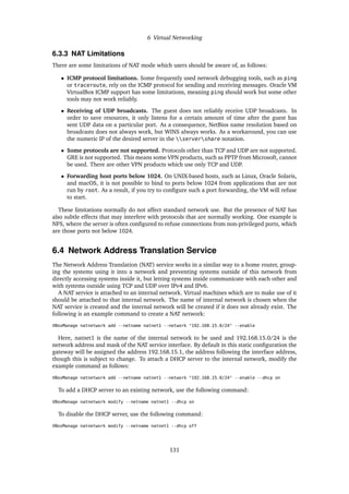 6 Virtual Networking
6.3.3 NAT Limitations
There are some limitations of NAT mode which users should be aware of, as follows:
• ICMP protocol limitations. Some frequently used network debugging tools, such as ping
or traceroute, rely on the ICMP protocol for sending and receiving messages. Oracle VM
VirtualBox ICMP support has some limitations, meaning ping should work but some other
tools may not work reliably.
• Receiving of UDP broadcasts. The guest does not reliably receive UDP broadcasts. In
order to save resources, it only listens for a certain amount of time after the guest has
sent UDP data on a particular port. As a consequence, NetBios name resolution based on
broadcasts does not always work, but WINS always works. As a workaround, you can use
the numeric IP of the desired server in the servershare notation.
• Some protocols are not supported. Protocols other than TCP and UDP are not supported.
GRE is not supported. This means some VPN products, such as PPTP from Microsoft, cannot
be used. There are other VPN products which use only TCP and UDP.
• Forwarding host ports below 1024. On UNIX-based hosts, such as Linux, Oracle Solaris,
and macOS, it is not possible to bind to ports below 1024 from applications that are not
run by root. As a result, if you try to configure such a port forwarding, the VM will refuse
to start.
These limitations normally do not affect standard network use. But the presence of NAT has
also subtle effects that may interfere with protocols that are normally working. One example is
NFS, where the server is often configured to refuse connections from non-privileged ports, which
are those ports not below 1024.
6.4 Network Address Translation Service
The Network Address Translation (NAT) service works in a similar way to a home router, group-
ing the systems using it into a network and preventing systems outside of this network from
directly accessing systems inside it, but letting systems inside communicate with each other and
with systems outside using TCP and UDP over IPv4 and IPv6.
A NAT service is attached to an internal network. Virtual machines which are to make use of it
should be attached to that internal network. The name of internal network is chosen when the
NAT service is created and the internal network will be created if it does not already exist. The
following is an example command to create a NAT network:
VBoxManage natnetwork add --netname natnet1 --network "192.168.15.0/24" --enable
Here, natnet1 is the name of the internal network to be used and 192.168.15.0/24 is the
network address and mask of the NAT service interface. By default in this static configuration the
gateway will be assigned the address 192.168.15.1, the address following the interface address,
though this is subject to change. To attach a DHCP server to the internal network, modify the
example command as follows:
VBoxManage natnetwork add --netname natnet1 --network "192.168.15.0/24" --enable --dhcp on
To add a DHCP server to an existing network, use the following command:
VBoxManage natnetwork modify --netname natnet1 --dhcp on
To disable the DHCP server, use the following command:
VBoxManage natnetwork modify --netname natnet1 --dhcp off
131
 