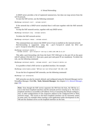6 Virtual Networking
A DHCP server provides a list of registered nameservers, but does not map servers from the
127/8 network.
To start the NAT service, use the following command:
VBoxManage natnetwork start --netname natnet1
If the network has a DHCP server attached then it will start together with the NAT network
service.
To stop the NAT network service, together with any DHCP server:
VBoxManage natnetwork stop --netname natnet1
To delete the NAT network service:
VBoxManage natnetwork remove --netname natnet1
This command does not remove the DHCP server if one is enabled on the internal network.
Port-forwarding is supported, using the --port-forward-4 switch for IPv4 and
--port-forward-6 for IPv6. For example:
VBoxManage natnetwork modify 
--netname natnet1 --port-forward-4 "ssh:tcp:[]:1022:[192.168.15.5]:22"
This adds a port-forwarding rule from the host’s TCP 1022 port to the port 22 on the guest
with IP address 192.168.15.5. Host port, guest port and guest IP are mandatory. To delete the
rule, use the following command:
VBoxManage natnetwork modify --netname natnet1 --port-forward-4 delete ssh
It is possible to bind a NAT service to specified interface. For example:
VBoxManage setextradata global "NAT/win-nat-test-0/SourceIp4" 192.168.1.185
To see the list of registered NAT networks, use the following command:
VBoxManage list natnetworks
NAT networks can also be created, deleted, and configured using the Network Manager tool in
VirtualBox Manager. Click File, Tools, Network Manager. See chapter 6.11, Network Manager,
page 138.
Note: Even though the NAT service separates the VM from the host, the VM has ac-
cess to the host’s loopback interface and the network services running on it. The host’s
loopback interface is accessible as IP address 10.0.2.2 (assuming the default configura-
tion, in other configurations it’s the respective address in the configured IPv4 or IPv6
network range). This access to the host’s loopback interface can be extremely useful
in some cases, for example when running a web application under development in the
VM and the database server on the loopback interface on the host.
132
 