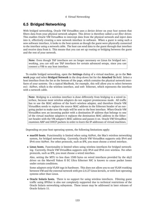 6 Virtual Networking
6.5 Bridged Networking
With bridged networking, Oracle VM VirtualBox uses a device driver on your host system that
filters data from your physical network adapter. This driver is therefore called a net filter driver.
This enables Oracle VM VirtualBox to intercept data from the physical network and inject data
into it, effectively creating a new network interface in software. When a guest is using such a
new software interface, it looks to the host system as though the guest were physically connected
to the interface using a network cable. The host can send data to the guest through that interface
and receive data from it. This means that you can set up routing or bridging between the guest
and the rest of your network.
Note: Even though TAP interfaces are no longer necessary on Linux for bridged net-
working, you can still use TAP interfaces for certain advanced setups, since you can
connect a VM to any host interface.
To enable bridged networking, open the Settings dialog of a virtual machine, go to the Net-
work page and select Bridged Network in the drop-down list for the Attached To field. Select a
host interface from the list at the bottom of the page, which contains the physical network inter-
faces of your systems. On a typical MacBook, for example, this will allow you to select between
en1: AirPort, which is the wireless interface, and en0: Ethernet, which represents the interface
with a network cable.
Note: Bridging to a wireless interface is done differently from bridging to a wired in-
terface, because most wireless adapters do not support promiscuous mode. All traffic
has to use the MAC address of the host’s wireless adapter, and therefore Oracle VM
VirtualBox needs to replace the source MAC address in the Ethernet header of an out-
going packet to make sure the reply will be sent to the host interface. When Oracle VM
VirtualBox sees an incoming packet with a destination IP address that belongs to one
of the virtual machine adapters it replaces the destination MAC address in the Ether-
net header with the VM adapter’s MAC address and passes it on. Oracle VM VirtualBox
examines ARP and DHCP packets in order to learn the IP addresses of virtual machines.
Depending on your host operating system, the following limitations apply:
• macOS hosts. Functionality is limited when using AirPort, the Mac’s wireless networking
system, for bridged networking. Currently, Oracle VM VirtualBox supports only IPv4 and
IPv6 over AirPort. For other protocols, such as IPX, you must choose a wired interface.
• Linux hosts. Functionality is limited when using wireless interfaces for bridged network-
ing. Currently, Oracle VM VirtualBox supports only IPv4 and IPv6 over wireless. For other
protocols, such as IPX, you must choose a wired interface.
Also, setting the MTU to less than 1500 bytes on wired interfaces provided by the sky2
driver on the Marvell Yukon II EC Ultra Ethernet NIC is known to cause packet losses
under certain conditions.
Some adapters strip VLAN tags in hardware. This does not allow you to use VLAN trunking
between VM and the external network with pre-2.6.27 Linux kernels, or with host operating
systems other than Linux.
• Oracle Solaris hosts. There is no support for using wireless interfaces. Filtering guest
traffic using IPFilter is also not completely supported due to technical restrictions of the
Oracle Solaris networking subsystem. These issues may be addressed in later releases of
Oracle Solaris 11.
133
 
